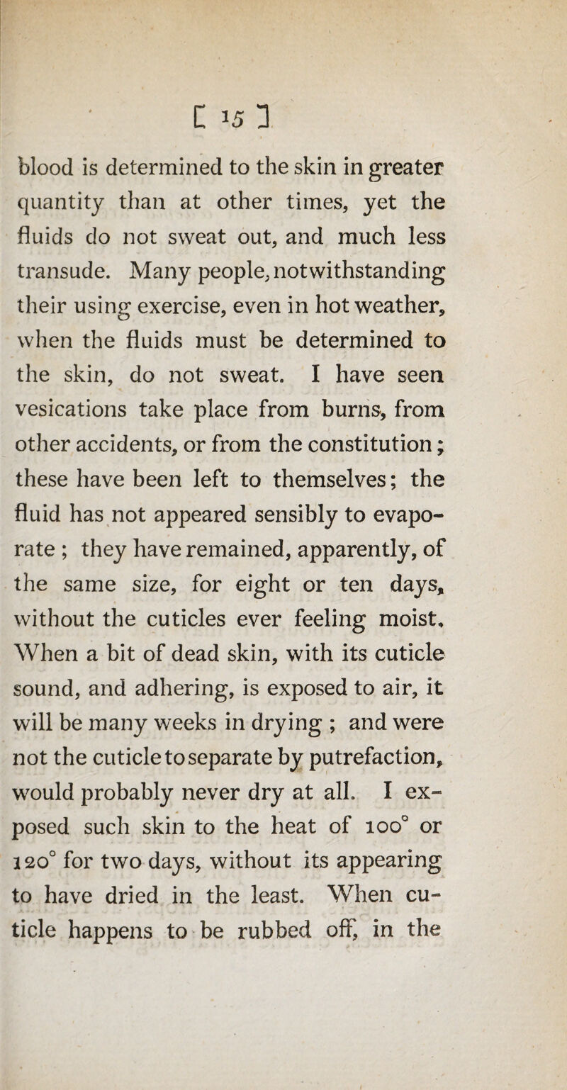 blood is determined to the skin in greater quantity than at other times, yet the fluids do not sweat out, and much less transude. Many people, notwithstanding their using exercise, even in hot weather, when the fluids must be determined to the skin, do not sweat. I have seen vesications take place from burns, from other accidents, or from the constitution; these have been left to themselves; the fluid has not appeared sensibly to evapo¬ rate ; they have remained, apparently, of the same size, for eight or ten days, without the cuticles ever feeling moist. When a bit of dead skin, with its cuticle sound, and adhering, is exposed to air, it will be many weeks in drying ; and were not the cuticle to separate by putrefaction, would probably never dry at all. I ex¬ posed such skin to the heat of ioo° or 120° for two days, without its appearing to have dried in the least. When cu¬ ticle happens to be rubbed oft, in the