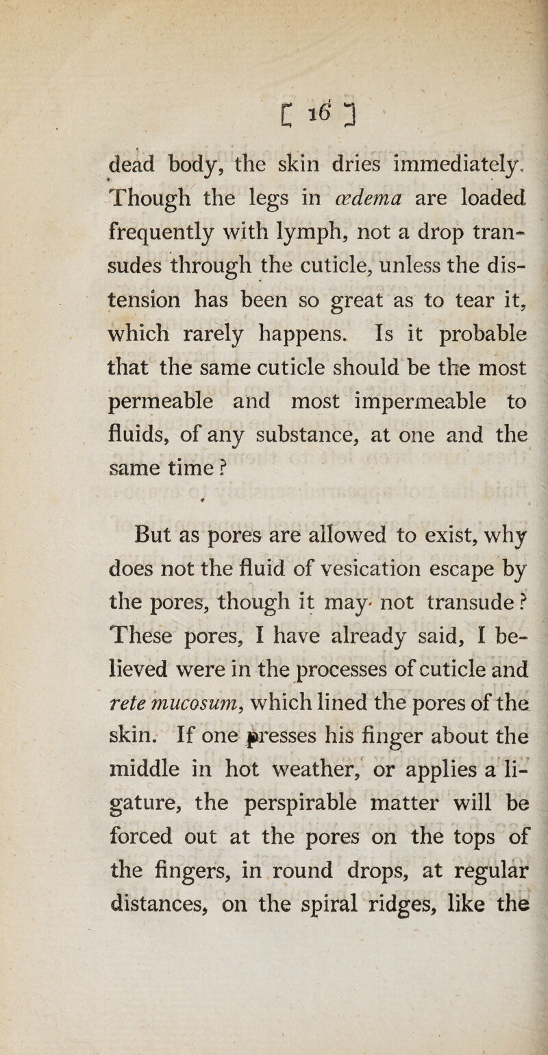 C 16s 3 * . dead body, the skin dries immediately. Though the legs in oedema are loaded frequently with lymph, not a drop tran¬ sudes through the cuticle, unless the dis¬ tension has been so great as to tear it, which rarely happens. Is it probable that the same cuticle should be the most permeable and most impermeable to fluids, of any substance, at one and the same time ? » But as pores are allowed to exist, why does not the fluid of vesication escape by the pores, though it may* not transude ? These pores, I have already said, I be¬ lieved were in the processes of cuticle and rete mucosum, which lined the pores of the skin. If one presses his finger about the middle in hot weather, or applies a li¬ gature, the perspirable matter will be forced out at the pores on the tops of the fingers, in round drops, at regular distances, on the spiral ridges, like the