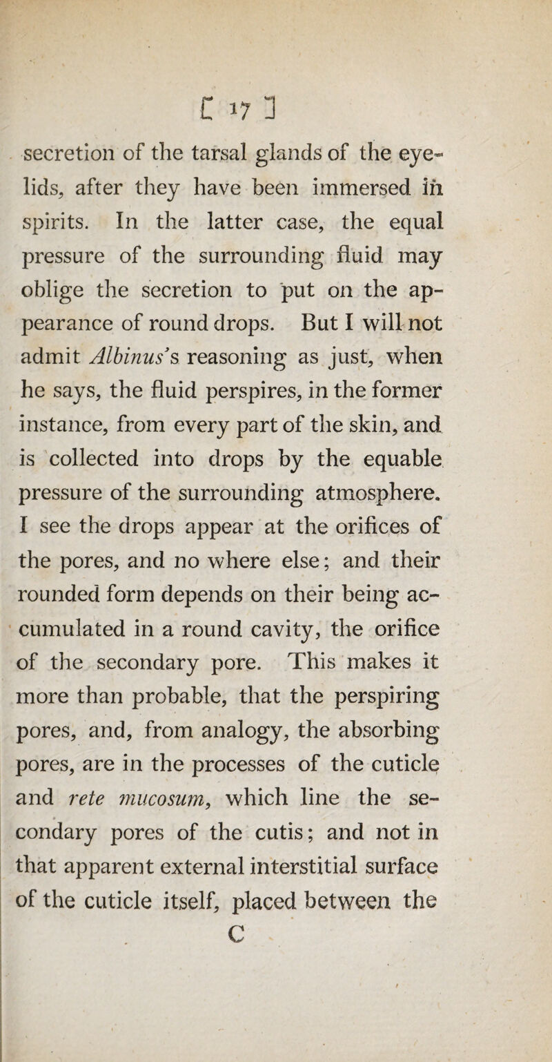 secretion of the tarsal glands of the eye¬ lids, after they have been immersed in spirits. In the latter case, the equal pressure of the surrounding fluid may oblige the secretion to put on the ap¬ pearance of round drops. But I will not admit Albinus’s reasoning as just, when he says, the fluid perspires, in the former instance, from every part of the skin, and is collected into drops by the equable pressure of the surrounding atmosphere. I see the drops appear at the orifices of the pores, and no where else; and their rounded form depends on their being ac¬ cumulated in a round cavity, the orifice of the secondary pore. This makes it more than probable, that the perspiring pores, and, from analogy, the absorbing pores, are in the processes of the cuticle and rete mucosum, which line the se- condary pores of the cutis; and not in that apparent external interstitial surface of the cuticle itself, placed between the C t