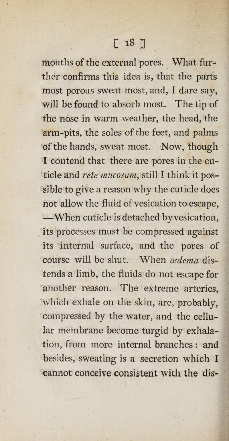 mouths of the external pores. What fur- ther confirms this idea is, that the parts most porous sweat most, and, I dare say, will be found to absorb most. The tip of the nose in Warm weather, the head, the arm-pits, the soles of the feet, and palms of the hands, sweat most. Now, though I contend that there are pores in the cu- h tide and rete mucosum, still I think it pos¬ sible to give a reason why the cuticle does not allow the fluid of vesication to escape, —When cuticle is detached by vesication, its processes must be compressed against its internal surface, and the pores of course will be shut. When cedema dis¬ tends a limb, the fluids do not escape for another reason. The extreme arteries, which exhale on the skin, are, probably, compressed by the water, and the cellu¬ lar membrane become turgid by exhala¬ tion, from more internal branches: and besides, sweating is a secretion which I cannot conceive consistent with the dis-