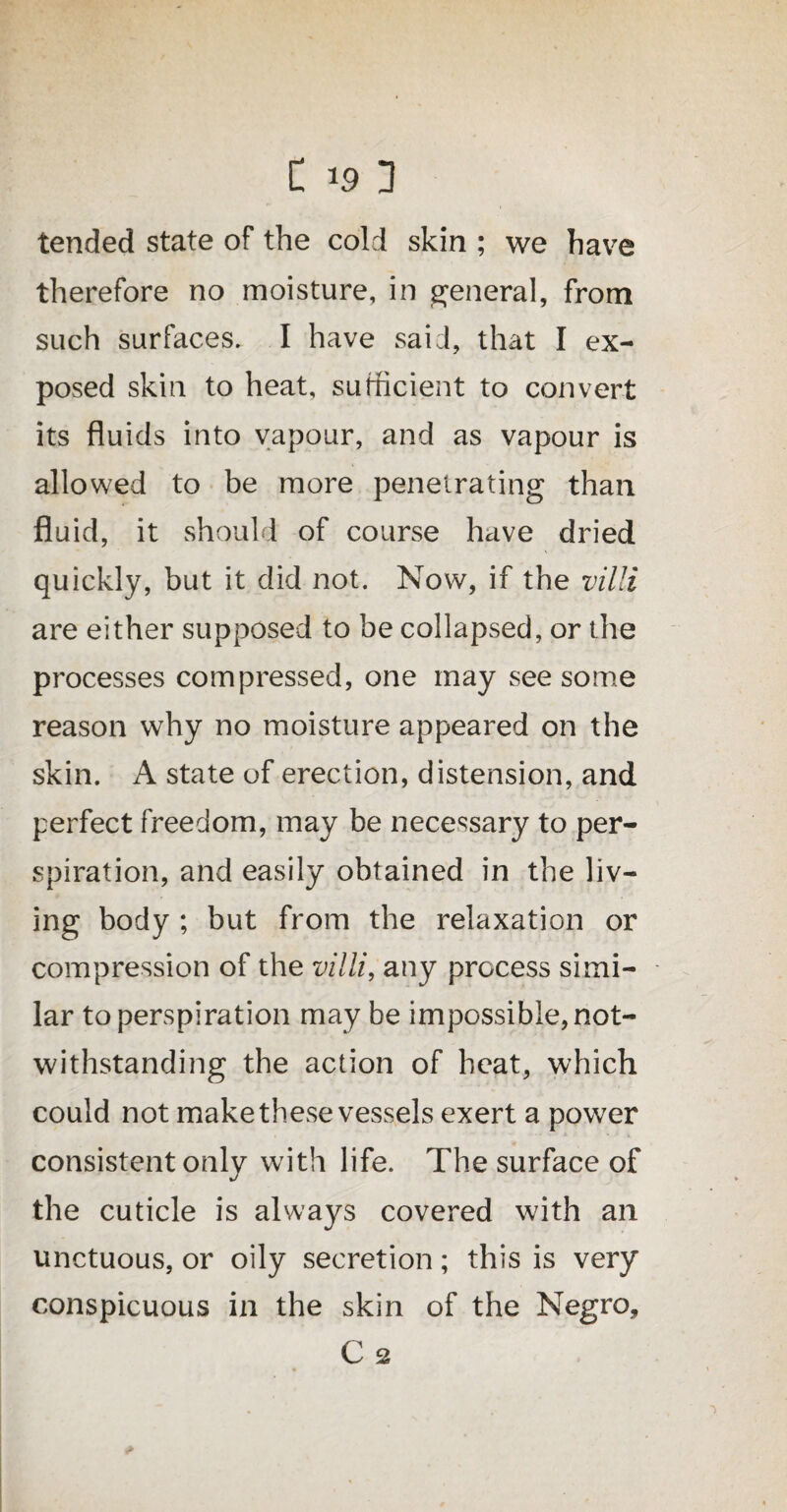 tended state of the cold skin ; we have therefore no moisture, in general, from such surfaces. I have said, that I ex¬ posed skin to heat, su trie lent to convert its fluids into vapour, and as vapour is allowed to be more penetrating than fluid, it should of course have dried quickly, but it did not. Now, if the villi are either supposed to be collapsed, or the processes compressed, one may see some reason why no moisture appeared on the skin. A state of erection, distension, and perfect freedom, may be necessary to per¬ spiration, and easily obtained in the liv¬ ing body ; but from the relaxation or compression of the villi, any process simi¬ lar to perspiration may be impossible, not¬ withstanding the action of heat, which could not make these vessels exert a power consistent onlv with life. The surface of j the cuticle is always covered with an unctuous, or oily secretion; this is very conspicuous in the skin of the Negro, C 2 *
