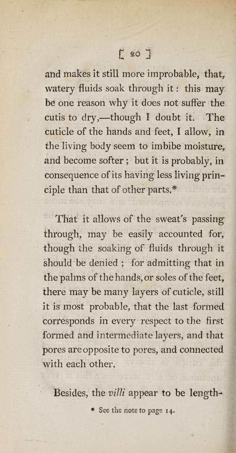 and makes it still more improbable, that* watery fluids soak through it: this may be one reason why it does not suffer the cutis to dry,—though I doubt it. The cuticle of the hands and feet, I allow, in the living body seem to imbibe moisture, and become softer; but it is probably, in consequence of its having less living prin¬ ciple than that of other parts,* t _ .... That it allows of the sweat's passing through, may be easily accounted for, though the soaking of fluids through it should be denied ; for admitting that in the palms of the hands, or soles of the feet, there may be many layers of cuticle, still it is most probable, that the last formed corresponds in every respect to the first formed and intermediate layers, and that pores are opposite to pores, and connected with each other. Besides, the villi appear to be length- * See the note to page 14.