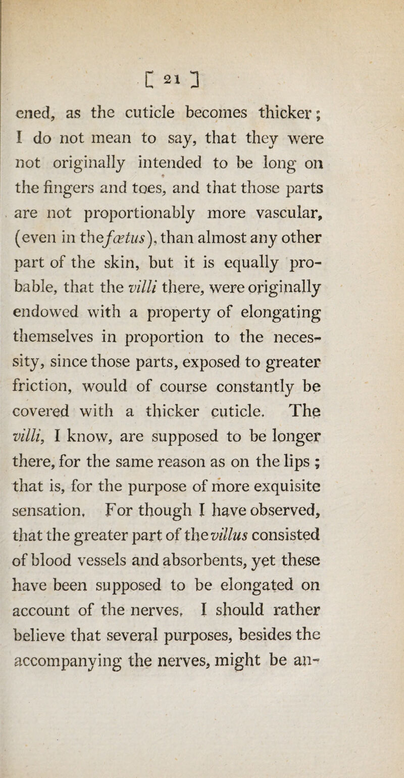 cned, as the cuticle becomes thicker; I do not mean to say, that they were not originally intended to be long on the fingers and toes, and that those parts are not proportionably more vascular, (even in thefcetus), than almost any other part of the skin, but it is equally pro¬ bable, that the villi there, were originally endowed with a property of elongating themselves in proportion to the neces¬ sity, since those parts, exposed to greater friction, would of course constantly be covered with a thicker cuticle. The villi, I know, are supposed to be longer there, for the same reason as on the lips ; that is, for the purpose of more exquisite sensation, For though I have observed, that the greater part of the villus consisted of blood vessels and absorbents, yet these have been supposed to be elongated on account of the nerves, I should rather believe that several purposes, besides the accompanying the nerves, might be an*