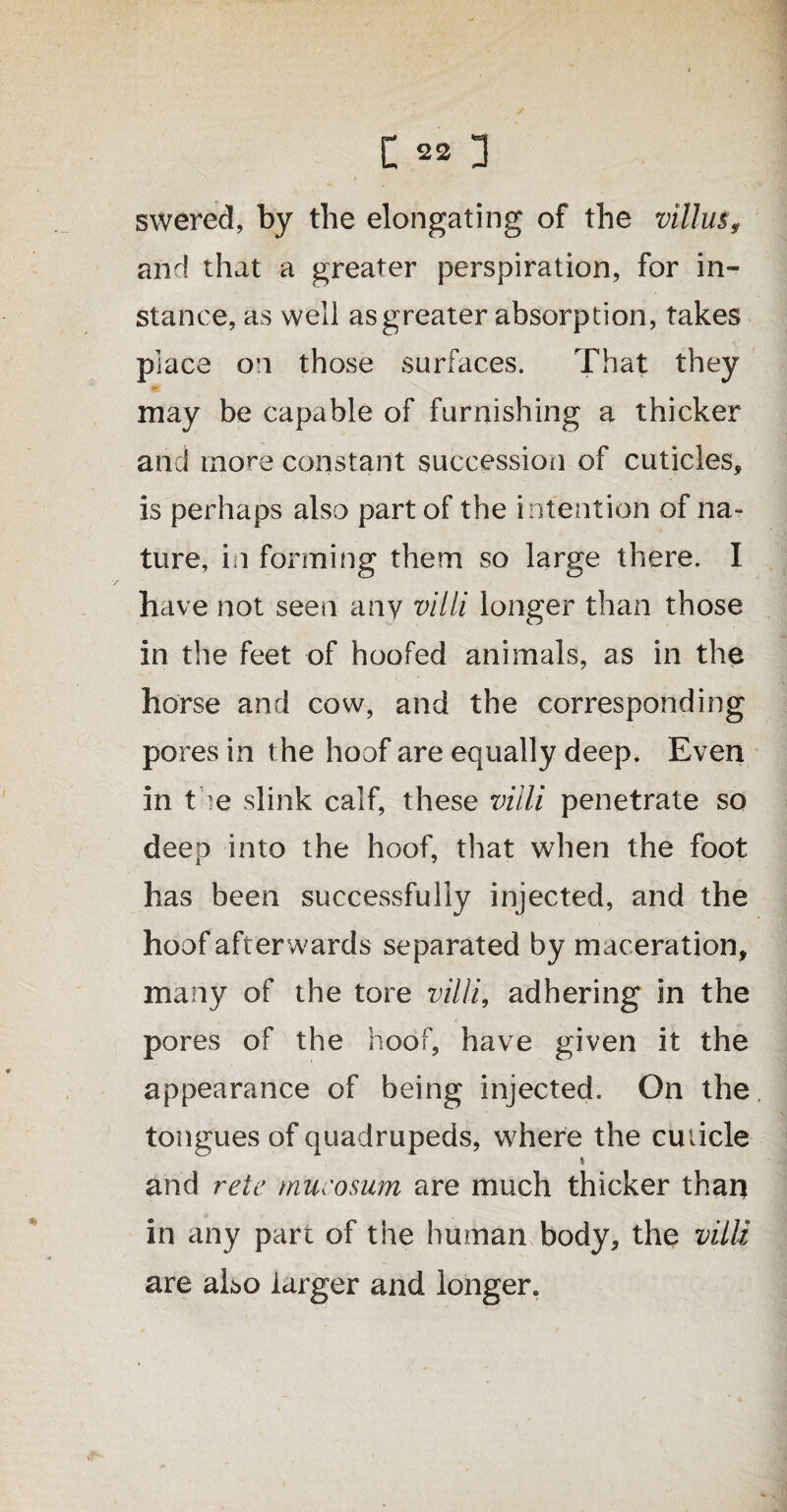 t swered, by the elongating of the villus, and that a greater perspiration, for in¬ stance, as well as greater absorption, takes piace on those surfaces. That they *?• may be capable of furnishing a thicker and more constant succession of cuticles, is perhaps also part of the intention of na¬ ture, in forming them so large there. I have not seen any villi longer than those in the feet of hoofed animals, as in the horse and cow, and the corresponding pores in the hoof are equally deep. Even in the slink calf, these villi penetrate so deep into the hoof, that when the foot has been successfully injected, and the hoof afterwards separated by maceration, many of the tore villi, adhering in the pores of the hoof, have given it the appearance of being injected. On the tongues of quadrupeds, where the cuticle s and rete mucosum are much thicker than in any part of the human body, the villi are also larger and longer.