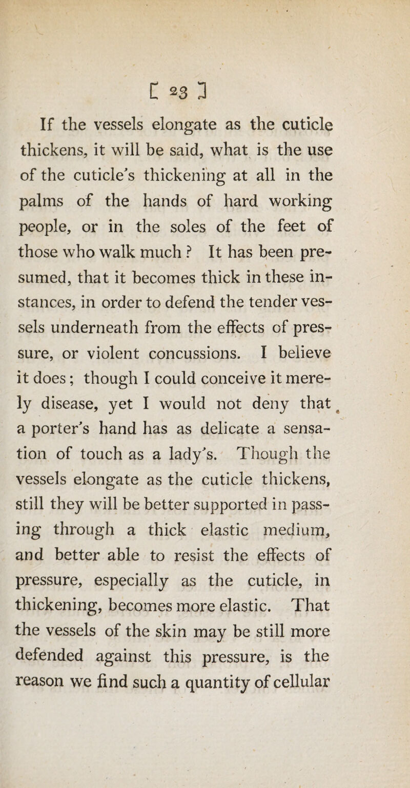 If the vessels elongate as the cuticle thickens, it will be said, what is the use of the cuticle's thickening at all in the palms of the hands of hard working people, or in the soles of the feet of those who walk much ? It has been pre- X sumed, that it becomes thick in these in¬ stances, in order to defend the tender ves¬ sels underneath from the effects of pres¬ sure, or violent concussions. I believe it does; though I could conceive it mere¬ ly disease, yet I would not deny that a porter's hand has as delicate a sensa¬ tion of touch as a lady's. Though the vessels elongate as the cuticle thickens, still they will be better supported in pass¬ ing through a thick elastic medium, and better able to resist the effects of pressure, especially as the cuticle, in thickening, becomes more elastic. That the vessels of the skin may be still more defended against this pressure, is the reason we find such a quantity of cellular
