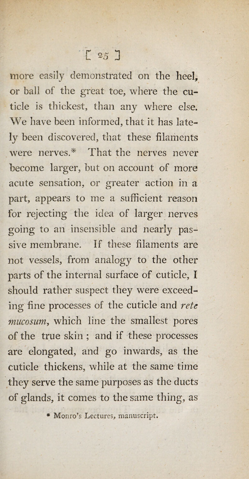 C *5 3 more easily demonstrated on the heel, or ball of the great toe, where the cu¬ ticle is thickest, than any where else. We have been informed, that it has late¬ ly been discovered, that these filaments were nerves.* That the nerves never become larger, but on account of more acute sensation, or greater action in a part, appears to me a sufficient reason for rejecting the idea of larger nerves going to an insensible and nearly pas¬ sive membrane. If these filaments are not vessels, from analogy to the other parts of the internal surface of cuticle, I should rather suspect they were exceed¬ ing fine processes of the cuticle and retc mucosum, which line the smallest pores of the true skin ; and if these processes are elongated, and go inwards, as the cuticle thickens, while at the same time they serve the same purposes as the ducts of glands, it comes to the same thing, as * Monro’s Lectures, manuscript.