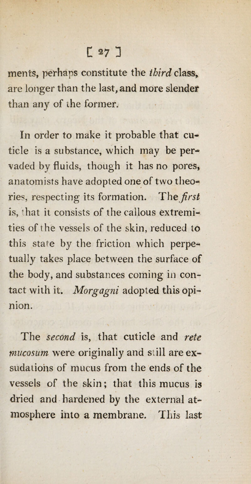 ments, perhaps constitute the third class, are longer than the last, and more slender than any of the former. In order to make it probable that cu¬ ticle is a substance, which may be per¬ vaded by fluids, though it has no pores, anatomists have adopted one of two theo¬ ries, respecting its formation. The first is, <hat it consists of the callous extremi¬ ties of the vessels of the skin, reduced to this state by the friction which perpe¬ tually takes place between the surface of the body, and substances coming in con¬ tact with it. Morgagni adopted this opi¬ nion. The second is, that cuticle and rete mucosum were originally and still are ex- sudatiohs of mucus from the ends of the vessels of the skin; that this mucus is dried and hardened by the external at¬ mosphere into a membrane. This last