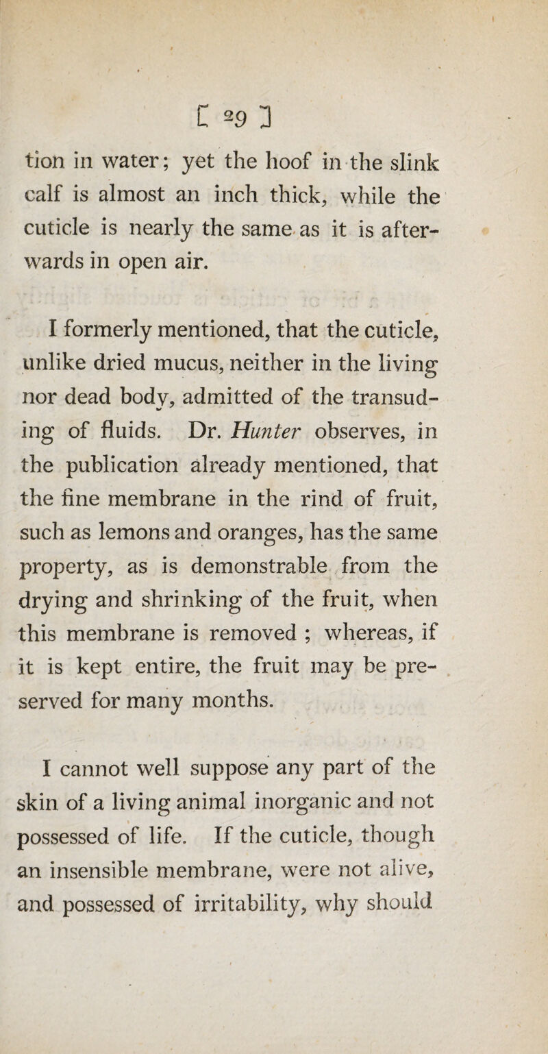 tion in water; yet the hoof in the slink calf is almost an inch thick, while the cuticle is nearly the same as it is after¬ wards in open air. I formerly mentioned, that the cuticle, unlike dried mucus, neither in the living nor dead body, admitted of the transud- ing of fluids. Dr. Hunter observes, in the publication already mentioned, that the fine membrane in the rind of fruit, such as lemons and oranges, has the same property, as is demonstrable from the drying and shrinking of the fruit, when this membrane is removed ; whereas, if it is kept entire, the fruit may be pre¬ served for many months. I cannot well suppose any part of the skin of a living animal inorganic and not possessed of life. If the cuticle, though an insensible membrane, were not alive, and possessed of irritability, why should