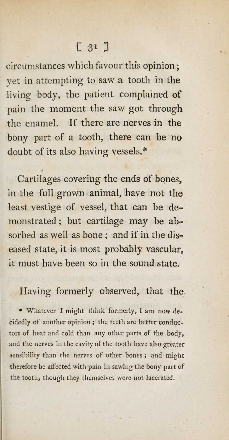C 30 circumstances which favour this opinion; yet in attempting to saw a tooth in the living body, the patient complained of pain the moment the saw got through the enamel. If there are nerves in the bony part of a tooth, there can be no doubt of its also having vessels.* Cartilages covering the ends of bones, in the full grown animal, have not the least vestige of vessel, that can be de¬ monstrated ; but cartilage may be ab¬ sorbed as well as bone ; and if in the dis¬ eased state, it is most probably vascular, it must have been so in the sound state. Having formerly observed, that the * Whatever I might think formerly, I am now de¬ cidedly of another opinion; the teeth are better conduc¬ tors of heat and cold than any other parts of the body, and the nerves in the cavity of the tooth have also greater sensibility than the nerves of other bones; and might therefore be affected with pain in sawing the bony part of the tooth, though they themselves were not lacerated.