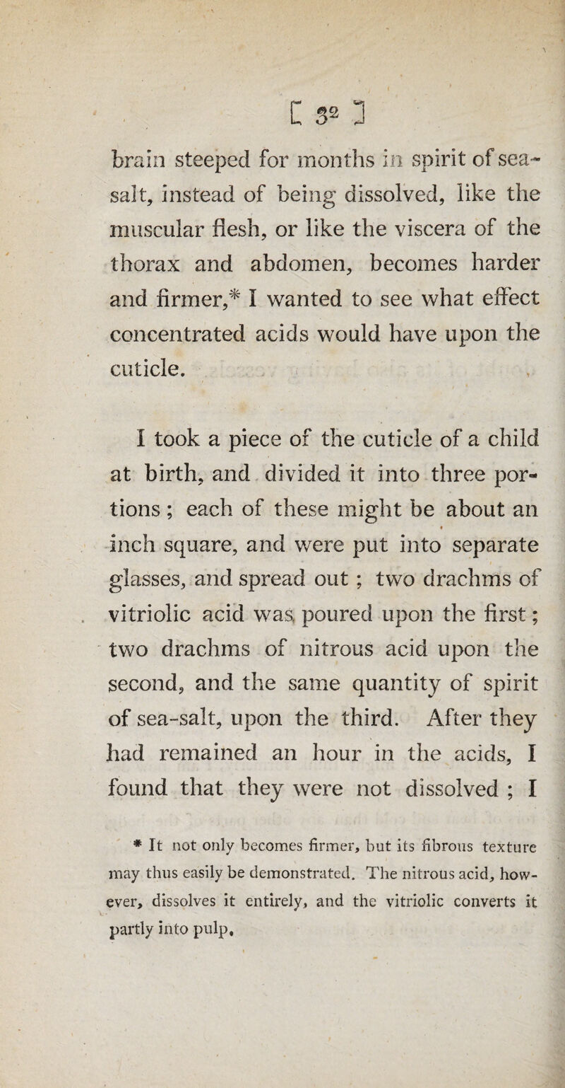 brain steeped for months in spirit of sea- salt, instead of being dissolved, like the muscular flesh, or like the viscera of the thorax and abdomen, becomes harder and firmer,* I wanted to see what effect concentrated acids would have upon the cuticle. I took a piece of the cuticle of a child at birth, and divided it into three por¬ tions ; each of these might be about an inch square, and were put into separate glasses, and spread out ; two drachms of vitriolic acid was, poured upon the first; two drachms of nitrous acid upon the second, and the same quantity of spirit of sea-salt, upon the third. After they had remained an hour in the acids, I found that they were not dissolved ; I * it not only becomes firmer, but its fibrous texture may thus easily be demonstrated. The nitrous acid, how¬ ever, dissolves it entirely, and the vitriolic converts it partly into pulp.