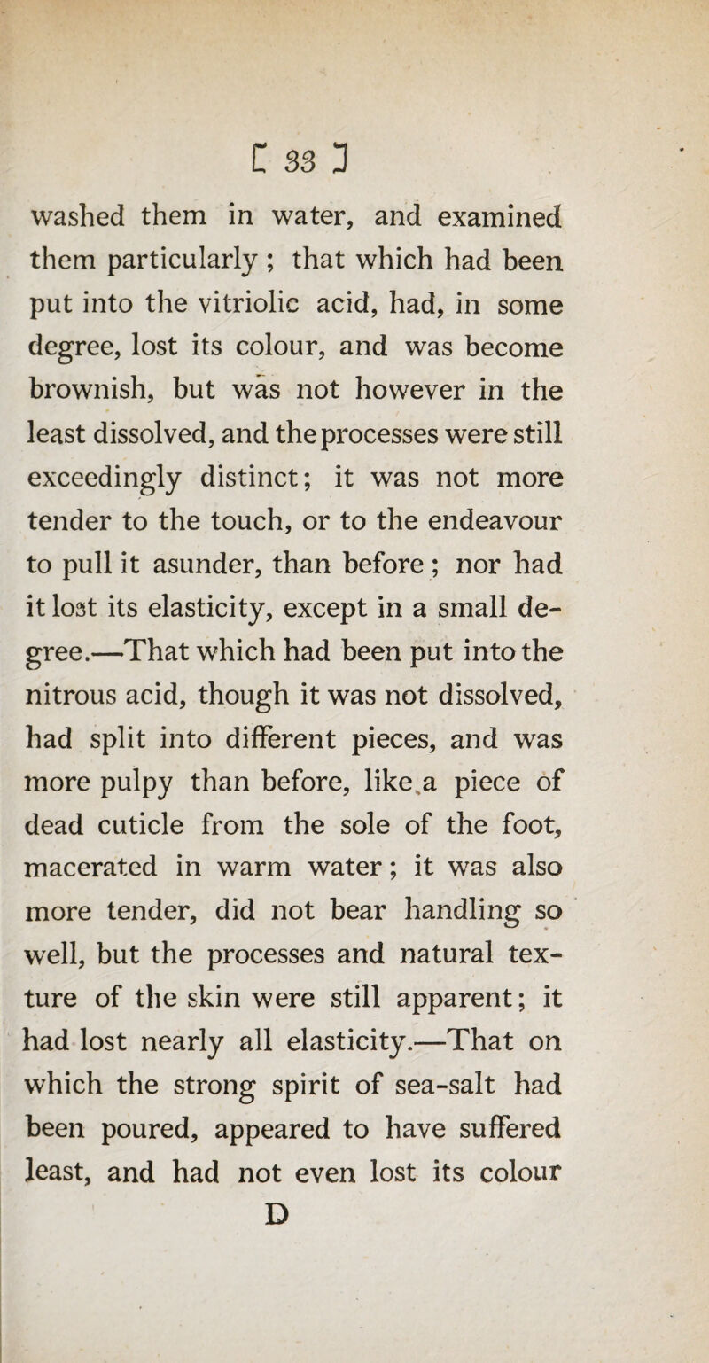 washed them in water, and examined them particularly ; that which had been put into the vitriolic acid, had, in some degree, lost its colour, and was become brownish, but was not however in the least dissolved, and the processes were still exceedingly distinct; it was not more tender to the touch, or to the endeavour to pull it asunder, than before ; nor had it lost its elasticity, except in a small de¬ gree.—That which had been put into the nitrous acid, though it was not dissolved, had split into different pieces, and was more pulpy than before, like a piece of dead cuticle from the sole of the foot, macerated in warm water; it was also more tender, did not bear handling so well, but the processes and natural tex¬ ture of the skin were still apparent; it had lost nearly all elasticity.—That on which the strong spirit of sea-salt had been poured, appeared to have suffered least, and had not even lost its colour D