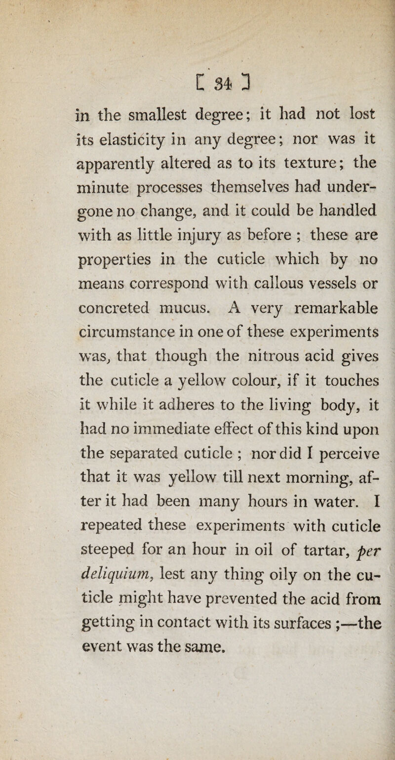 in the smallest degree; it had not lost its elasticity in any degree; nor was it apparently altered as to its texture; the minute processes themselves had under¬ gone no change, and it could be handled with as little injury as before ; these are properties in the cuticle which by no means correspond with callous vessels or concreted mucus. A very remarkable circumstance in one of these experiments was, that though the nitrous acid gives the cuticle a yellow colour, if it touches it while it adheres to the living body, it had no immediate effect of this kind upon the separated cuticle ; nor did I perceive that it was yellow till next morning, af¬ ter it had been many hours in water. I * ^ repeated these experiments with cuticle steeped for an hour in oil of tartar, per deliquium, lest any thing oily on the cu¬ ticle might have prevented the acid from getting in contact with its surfacesthe event was the same.