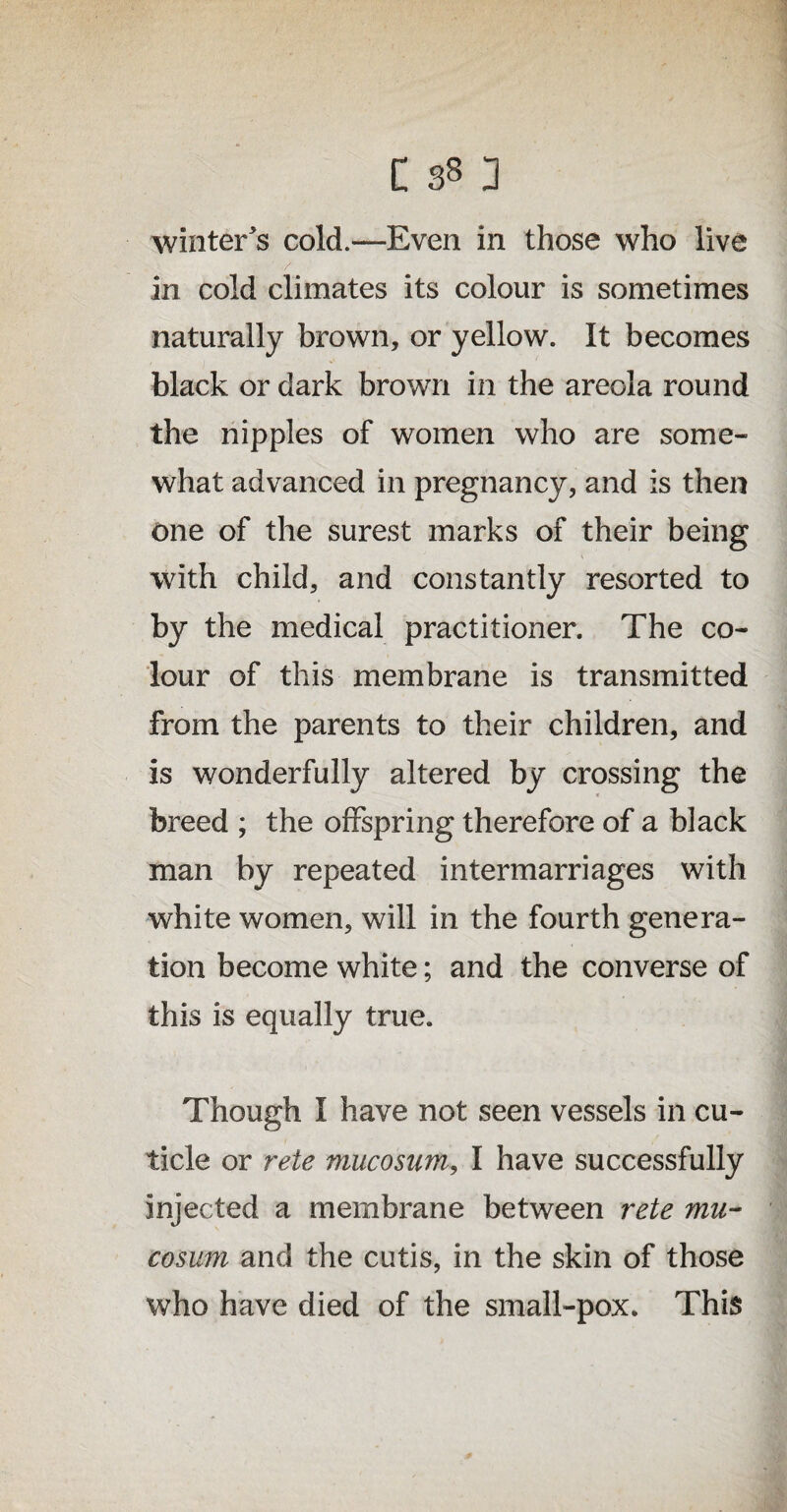 winter's cold.—Even in those who live in cold climates its colour is sometimes naturally brown, or yellow. It becomes black or dark brown in the areola round the nipples of women who are some¬ what advanced in pregnancy, and is then one of the surest marks of their being with child, and constantly resorted to by the medical practitioner. The co¬ lour of this membrane is transmitted from the parents to their children, and is wonderfully altered by crossing the breed ; the offspring therefore of a black man by repeated intermarriages with white women, will in the fourth genera¬ tion become white; and the converse of this is equally true. Though I have not seen vessels in cu¬ ticle or rete mucosum, I have successfully injected a membrane between rete mu- cosum and the cutis, in the skin of those who have died of the small-pox. This