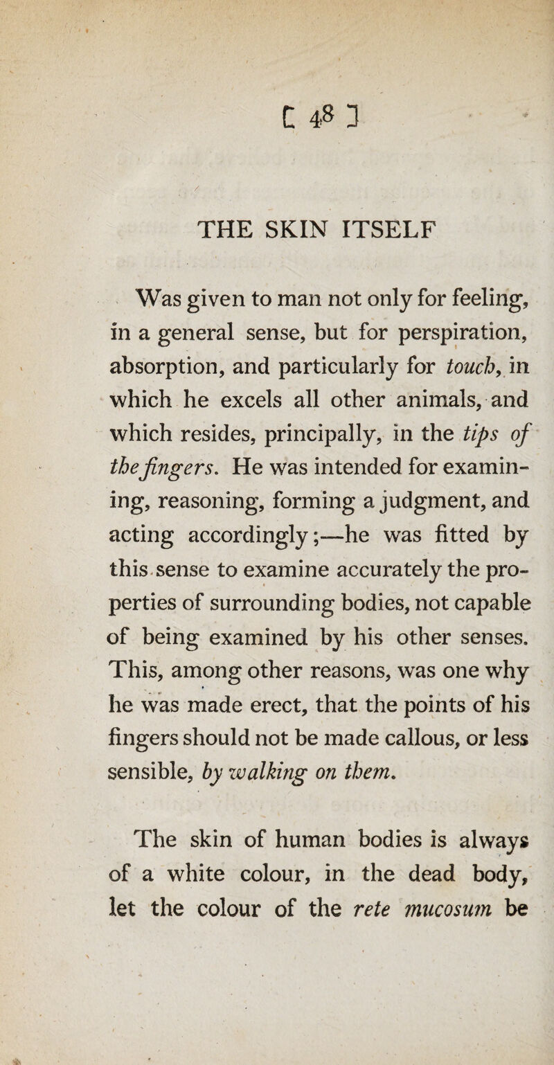 THE SKIN ITSELF Was given to man not only for feeling, in a general sense, but for perspiration, absorption, and particularly for touch9 in which he excels all other animals, and which resides, principally, in the tips of the fingers. He was intended for examin¬ ing, reasoning, forming a judgment, and acting accordingly;—he was fitted by this sense to examine accurately the pro¬ perties of surrounding bodies, not capable of being examined by his other senses. This, among other reasons, was one why he was made erect, that the points of his fingers should not be made callous, or less sensible, by zv diking on them. The skin of human bodies is always of a white colour, in the dead body, let the colour of the rete mucosum be