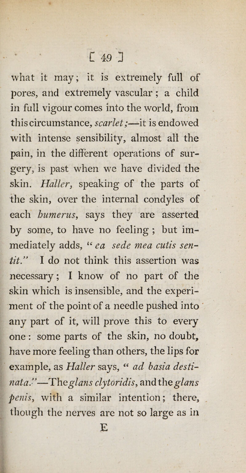 what it may; it is extremely full of pores, and extremely vascular; a child in full vigour comes into the world, from this circumstance, scarlet;—-it is endowed with intense sensibility, almost all the pain, in the different operations of sur¬ gery, is past when we have divided the skin. Haller, speaking of the parts of the skin, over the internal condyles of each humerus, says they are asserted by some, to have no feeling ; but im¬ mediately adds, u ea sede mea cutis sen- tit.” I do not think this assertion was necessary; I know of no part of the skin which is insensible, and the experi- ment of the point of a needle pushed into ' any part of it, will prove this to every one: some parts of the skin, no doubt, have more feeling than others, the lips for example, as Haller says, “ ad basia desti- nata”—Theglans clytoridis, and the glans penis, with a similar intention; there, though the nerves are not so large as in E