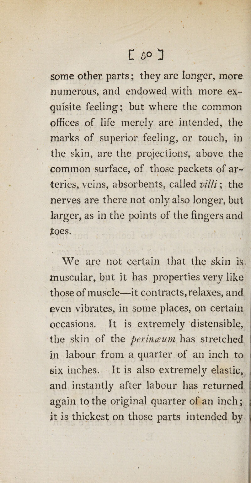 some other parts; they are longer, more numerous, and endowed with more ex¬ quisite feeling; but where the common offices of life merely are intended, the marks of superior feeling, or touch, in the skin, are the projections, above the common surface, of those packets of ar¬ teries, veins, absorbents, called villi; the nerves are there not only also longer, but larger, as in the points of the fingers and foes* • » » We are not certain that the skin is muscular, but it has properties very like those of muscle—it contracts, relaxes, and .. % even vibrates, in some places, on certain occasions. It is extremely distensible, the skin of the perinceum has stretched in labour from a quarter of an inch to six inches. It is also extremely elastic, and instantly after labour has returned again to the original quarter of an inch; it is thickest on those parts intended by