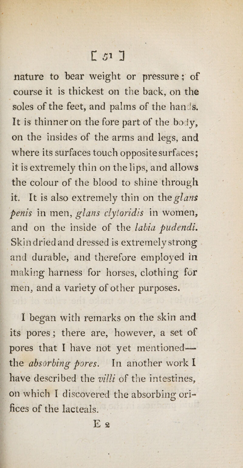 nature to bear weight or pressure; of course it is thickest on the back, on the soles of the feet, and palms of the hanils. It is thinner on the fore part of the body, \ on the insides of the arms and legs, and where its surfaces touch opposite surfaces; it is extremely thin on the lips, and allows the colour of the blood to shine through it. It is also extremely thin on theglans penis in men, glans clytoridis in women, and on the inside of the labia pudendi. Skin dried and dressed is extremely strong and durable, and therefore employed in making harness for horses, clothing for men, and a variety of other purposes. I began with remarks on the skin and its pores ; there are, however, a set of pores that I have not yet mentioned— the absorbing pores. In another work I have described the villi of the intestines, on which I discovered the absorbing ori¬ fices of the lacteals. E s