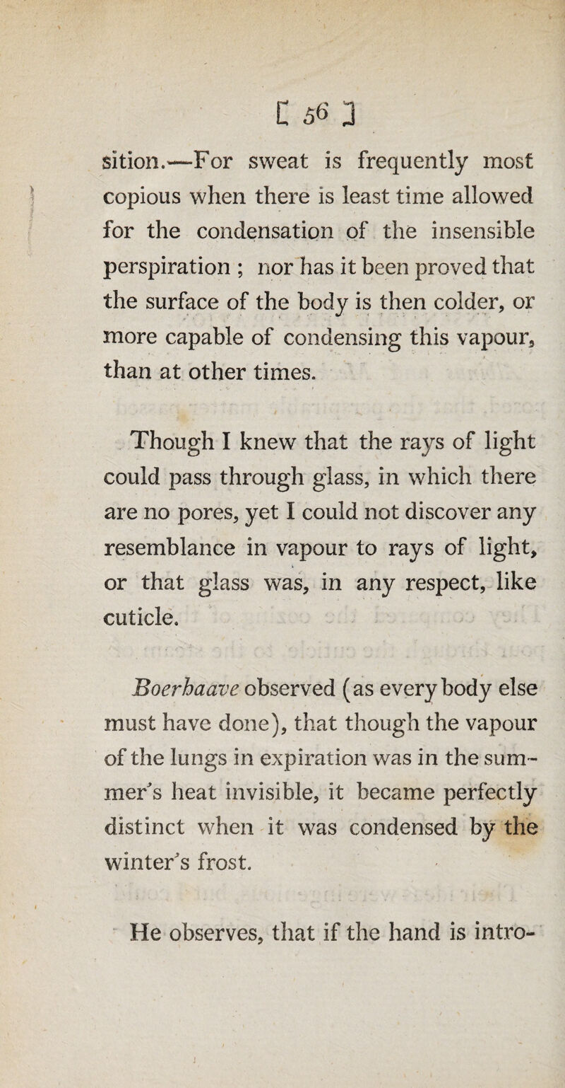 sition.—For sweat is frequently most copious when there is least time allowed for the condensation of the insensible perspiration ; nor has it been proved that the surface of the body is then colder, or more capable of condensing this vapour, than at other times. Though I knew that the rays of light could pass through glass, in which there are no pores, yet I could not discover any resemblance in vapour to rays of light, or that glass was, in any respect, like cuticle. Boerhaave observed (as everybody else must have done), that though the vapour of the lungs in expiration was in the sum¬ mer's heat invisible, it became perfectly distinct when it was condensed by the winter's frost. He observes, that if the hand is intro- j