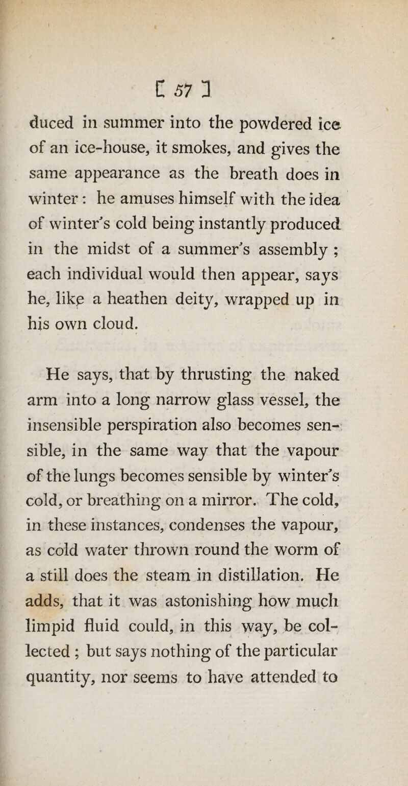 duced in summer into the powdered ice of an ice-house, it smokes, and gives the same appearance as the breath does in winter: he amuses himself with the idea of winter's cold being instantly produced in the midst of a summer's assembly ; each individual would then appear, says he, like a heathen deity, wrapped up in his own cloud. He says, that by thrusting the naked arm into a long narrow glass vessel, the insensible perspiration also becomes sen¬ sible, in the same way that the vapour of the lungs becomes sensible by winter's cold, or breathing on a mirror. The cold, in these instances, condenses the vapour, as cold water thrown round the worm of a still does the steam in distillation. He adds, that it was astonishing how much limpid fluid could, in this way, be col¬ lected ; but says nothing of the particular quantity, nor seems to have attended to