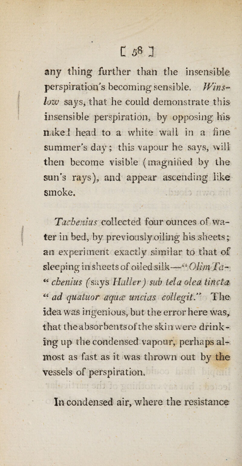 any thing further than the insensible » perspiration's becoming sensible. Wins¬ low says, that he could demonstrate this insensible perspiration, by opposing his naked head to a white wail in a fine summer's day ; this vapour he says, will then become visible (magnified by the sun's rays), and appear ascending like smoke. Tacbenius collected four ounces of wa¬ ter in bed, by previously oiling his sheets; an experiment exactly similar to that of sleeping in sheets of oiled silk—llOlim Fa- “ ckenius fsays Haller) sub tela olea iincta 66 ad quatuor aqucc unci as collegitF The idea was ingenious, but the error here was, that the absorbents of the skin were drink¬ ing up the condensed vapour, perhaps al¬ most as fast as it was thrown out by the Vessels of perspiration. In condensed air, where the resistance
