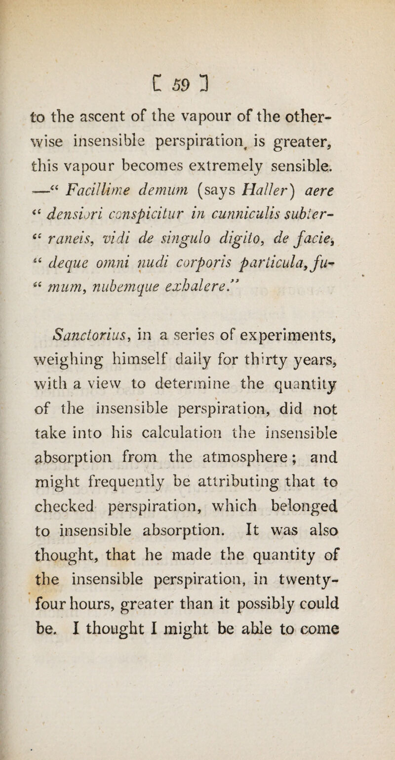 to the ascent of the vapour of the other¬ wise insensible perspiration, is greater, this vapour becomes extremely sensible. -—“ FacilUme demum (says Haller) aere “ densiori conspicitur in cunniculis subier- “ raneis, vidi de singulo digiio, de facie, 66 deque omni nudi corporis pariicula9fu- u mum, nubemque exhalere Sanctorius, in a series of experiments, weighing himself daily for thirty years, with a view to determine the quantity \ of the insensible perspiration, did not take into his calculation the insensible absorption from the atmosphere; and might frequently be attributing that to checked perspiration, which belonged to insensible absorption. It was also thought, that he made the quantity of the insensible perspiration, in twenty- four hours, greater than it possibly could be. I thought I might be able to come