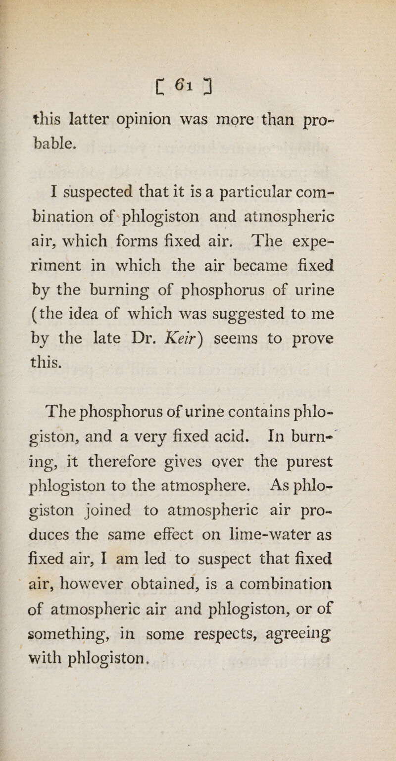 this latter opinion was more than pro¬ bable. I suspected that it is a particular com¬ bination of phlogiston and atmospheric air, which forms fixed air. The expe¬ riment in which the air became fixed by the burning of phosphorus of urine (the idea of which was suggested to me by the late Dr. Keir) seems to prove this. The phosphorus of urine contains phlo¬ giston, and a very fixed acid. In burn¬ ing, it therefore gives qver the purest phlogiston to the atmosphere. As phlo¬ giston joined to atmospheric air pro¬ duces the same effect on lime-water as fixed air, I am led to suspect that fixed air, however obtained, is a combination of atmospheric air and phlogiston, or of something, in some respects, agreeing with phlogiston.
