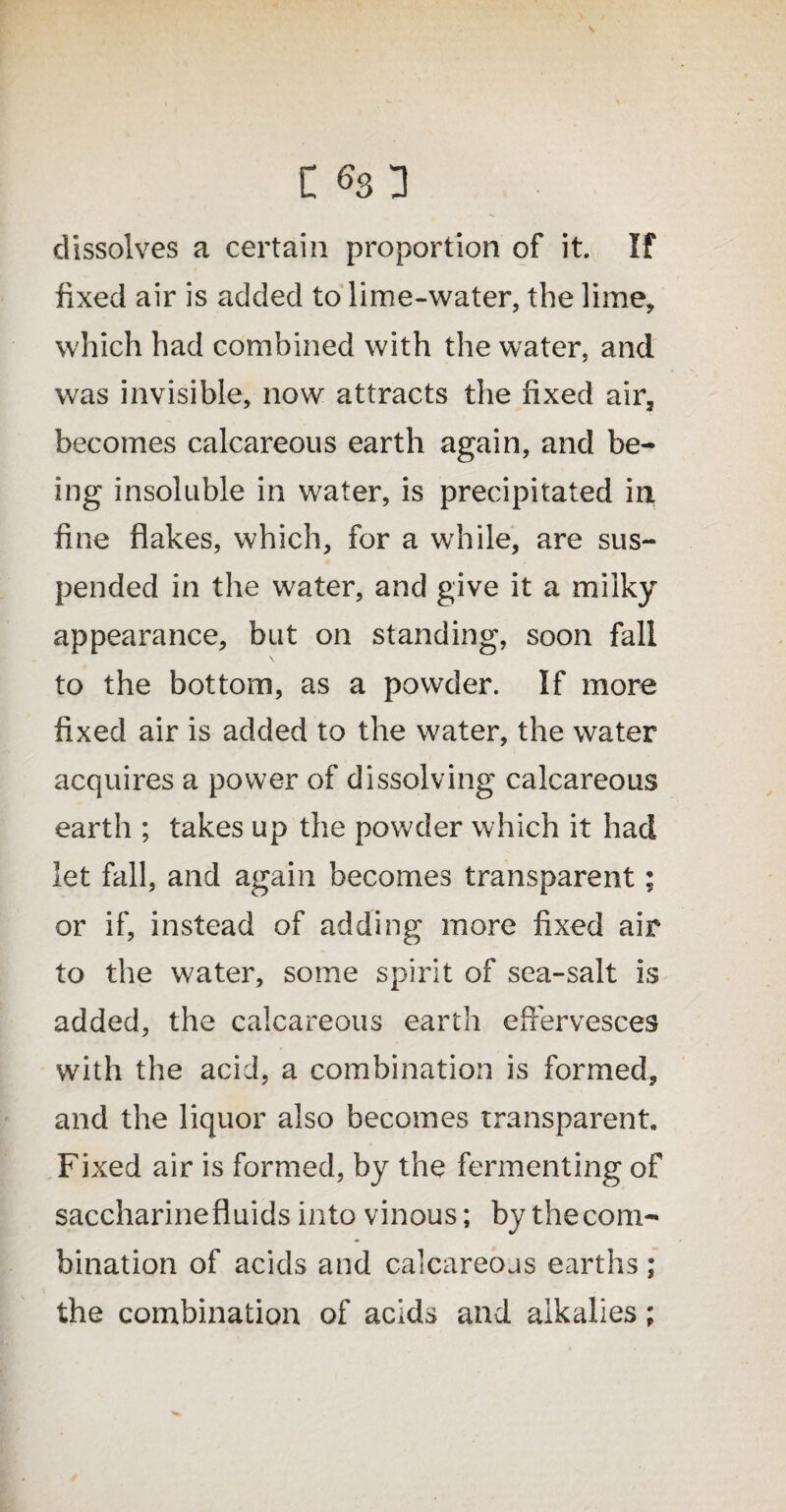 dissolves a certain proportion of it. If fixed air is added to lime-water, the lime, which had combined with the water, and was invisible, now attracts the fixed air3 becomes calcareous earth again, and be¬ ing insoluble in water, is precipitated in fine flakes, which, for a while, are sus¬ pended in the water, and give it a milky appearance, but on standing, soon fall to the bottom, as a powder. If more fixed air is added to the water, the water acquires a power of dissolving calcareous earth ; takes up the powder which it had let fall, and again becomes transparent; or if, instead of adding more fixed air to the water, some spirit of sea-salt is added, the calcareous earth effervesces with the acid, a combination is formed, and the liquor also becomes transparent. Fixed air is formed, by the fermenting of saccharinefluids into vinous; by thecom- bination of acids and calcareous earths; the combination of acids and alkalies;