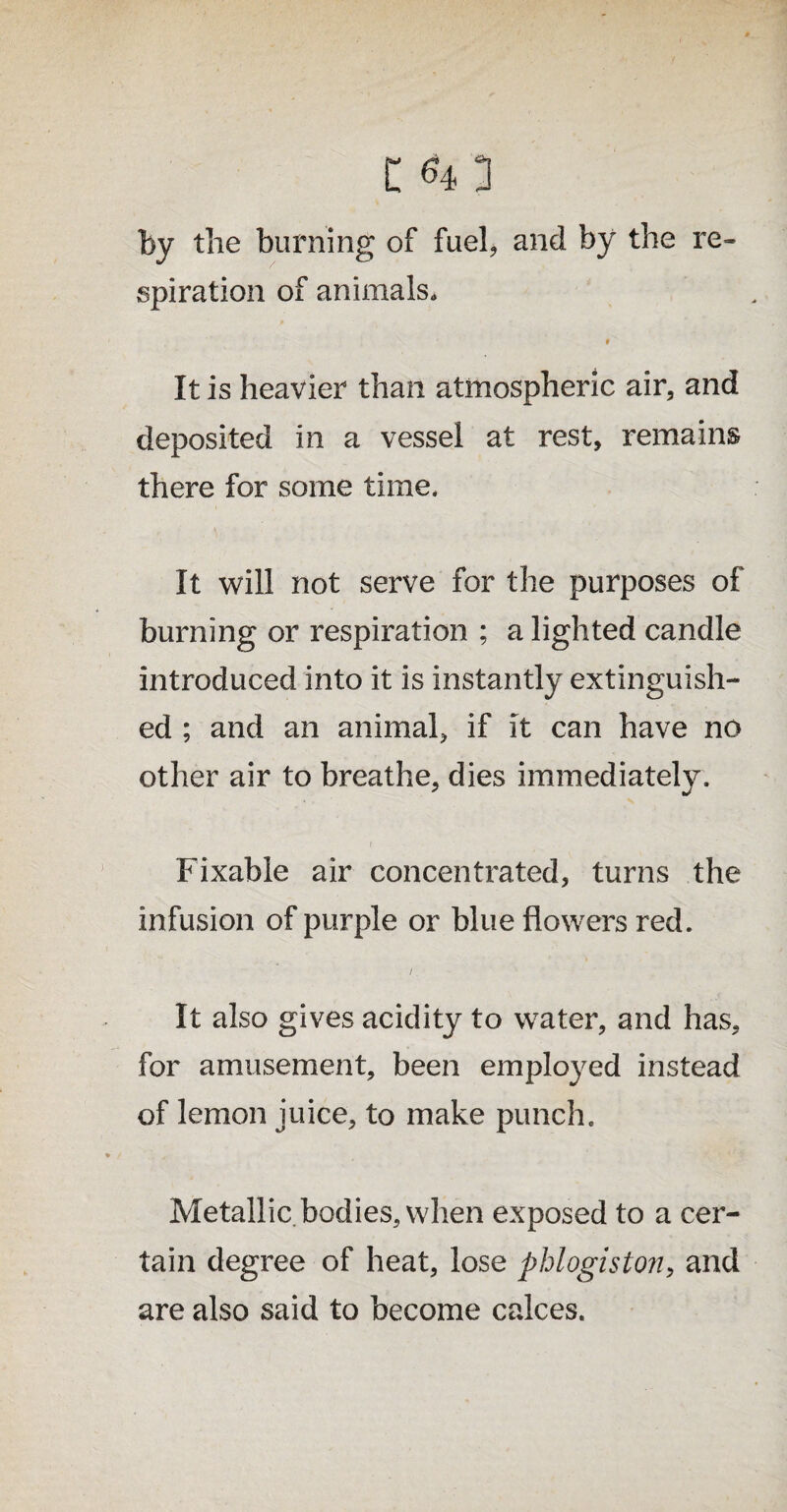 re- by the burning of fuel, and by the spiration of animals. r It is heavier than atmospheric air, and deposited in a vessel at rest, remains there for some time. It will not serve for the purposes of burning or respiration ; a lighted candle introduced into it is instantly extinguish¬ ed ; and an animal, if it can have no other air to breathe, dies immediately. Fixable air concentrated, turns the infusion of purple or blue flowers red. /. It also gives acidity to water, and has, for amusement, been employed instead of lemon juice, to make punch. Metallic bodies, when exposed to a cer¬ tain degree of heat, lose phlogiston, and are also said to become calces.