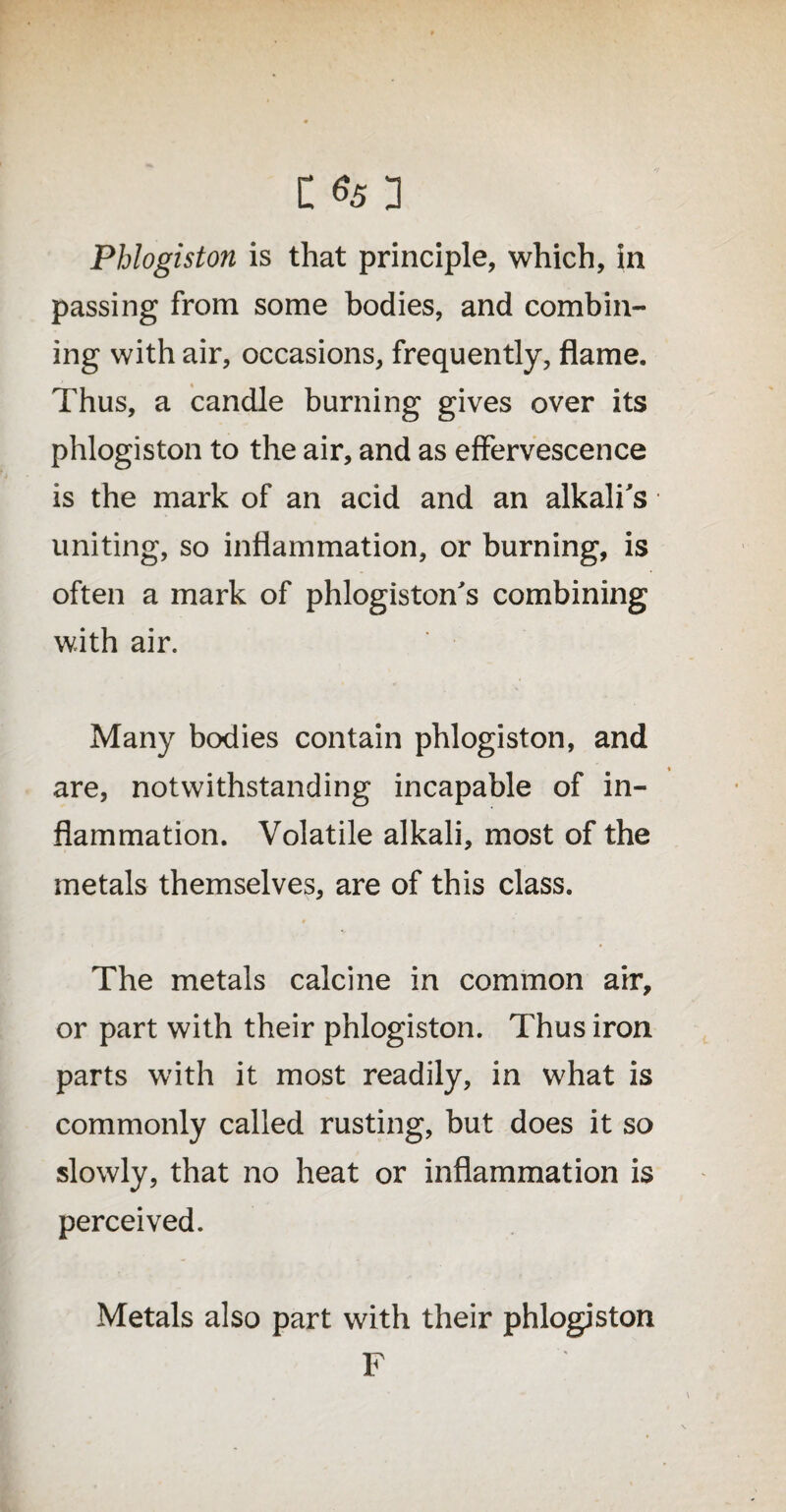 Phlogiston is that principle, which, in passing from some bodies, and combin¬ ing with air, occasions, frequently, flame. Thus, a candle burning gives over its phlogiston to the air, and as effervescence is the mark of an acid and an alkali's uniting, so inflammation, or burning, is often a mark of phlogiston's combining with air. Many bodies contain phlogiston, and are, notwithstanding incapable of in¬ flammation. Volatile alkali, most of the metals themselves, are of this class. The metals calcine in common air, or part with their phlogiston. Thus iron parts with it most readily, in what is commonly called rusting, but does it so slowly, that no heat or inflammation is perceived. Metals also part with their phlogiston F