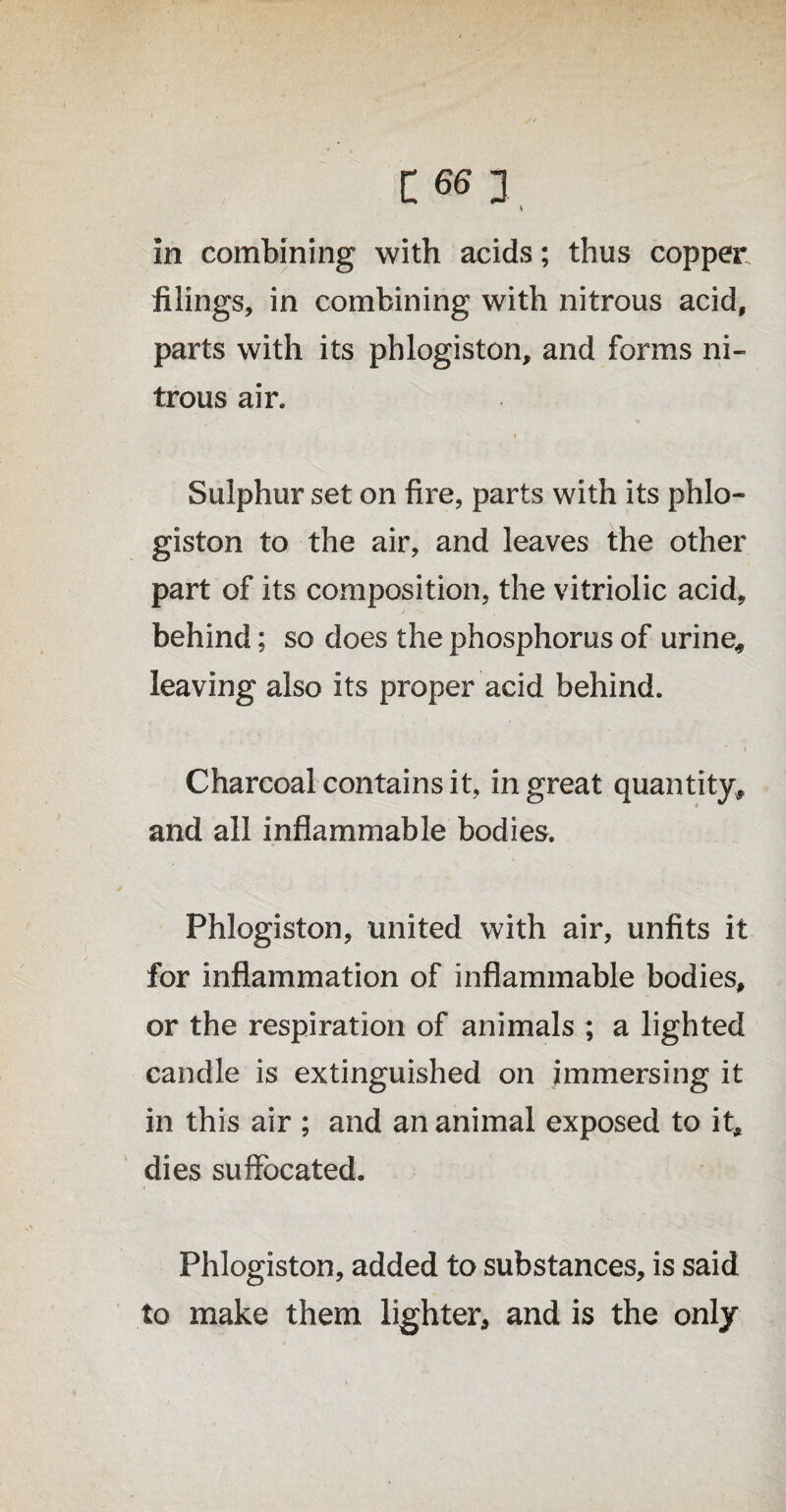 in combining with acids; thus copper filings, in combining with nitrous acid, parts with its phlogiston, and forms ni¬ trous air. Sulphur set on fire, parts with its phlo¬ giston to the air, and leaves the other part of its composition, the vitriolic acid, behind; so does the phosphorus of urine, leaving also its proper acid behind. Charcoal contains it, in great quantity, and all inflammable bodies. Phlogiston, united with air, unfits it for inflammation of inflammable bodies, or the respiration of animals ; a lighted candle is extinguished on immersing it in this air ; and an animal exposed to it, dies suffocated. Phlogiston, added to substances, is said to make them lighter, and is the only