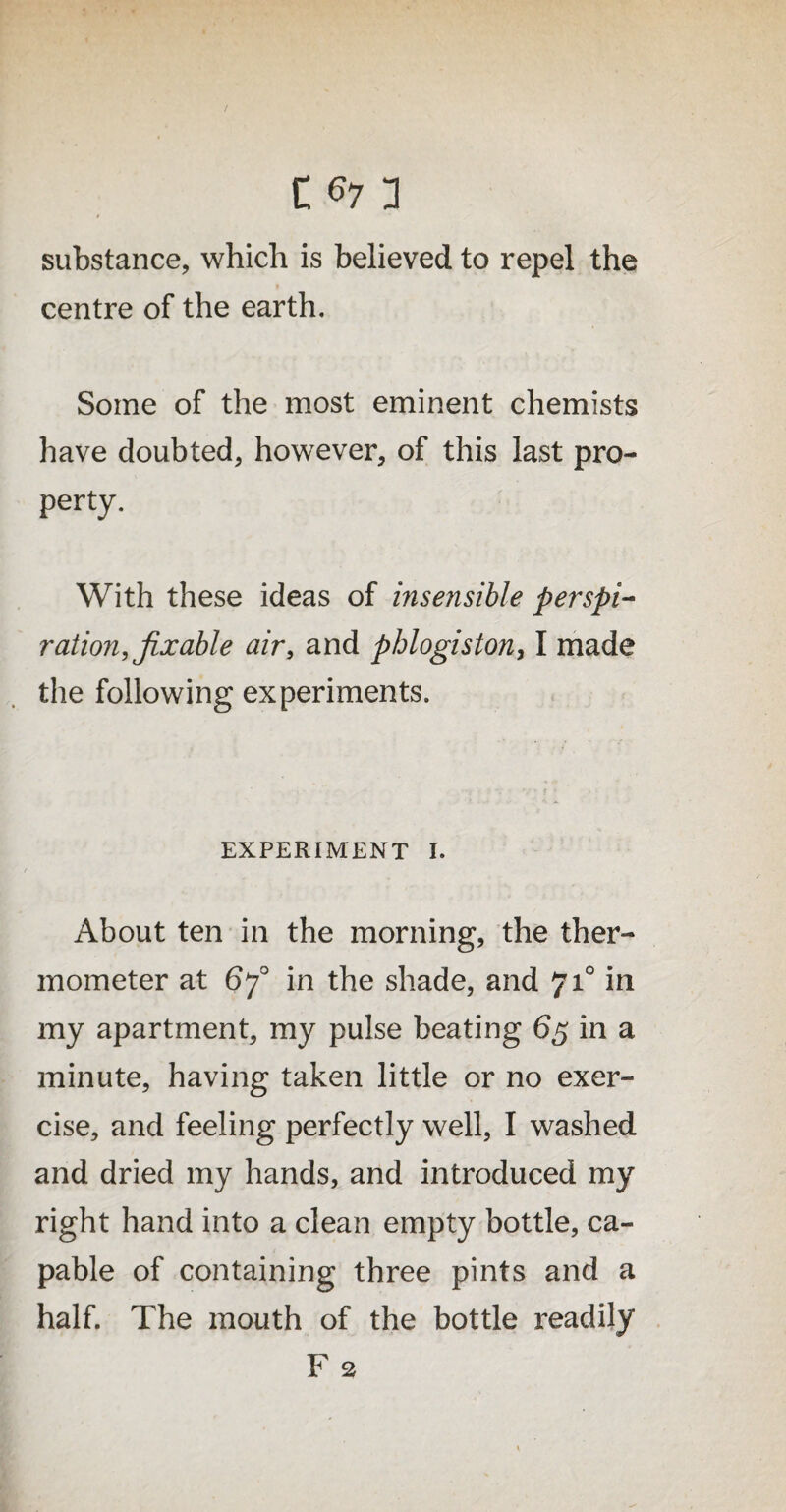 substance, which is believed to repel the centre of the earth. Some of the most eminent chemists have doubted, however, of this last pro¬ perty. With these ideas of insensible perspi¬ ration, fixable air, and phlogiston, I made the following experiments. EXPERIMENT I. About ten in the morning, the ther¬ mometer at 670 in the shade, and 710 in my apartment, my pulse beating 65 in a minute, having taken little or no exer¬ cise, and feeling perfectly well, I washed and dried my hands, and introduced my right hand into a clean empty bottle, ca¬ pable of containing three pints and a half. The mouth of the bottle readily F 2