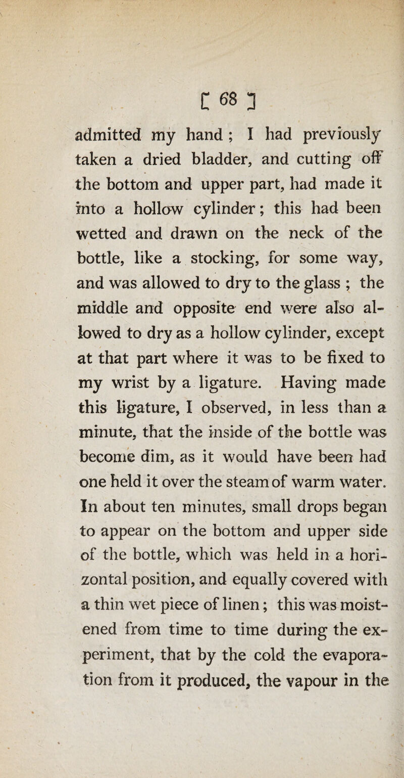 admitted my hand ; I had previously taken a dried bladder, and cutting off the bottom and upper part, had made it into a hollow cylinder; this had been wetted and drawn on the neck of the bottle, like a stocking, for some way, and was allowed to dry to the glass ; the middle and opposite end were also al¬ lowed to dry as a hollow cylinder, except at that part where it was to be fixed to my wrist by a ligature. Having made this ligature, I observed, in less than a minute, that the inside of the bottle was become dim, as it would have been had one held it over the steam of warm water. In about ten minutes, small drops began to appear on the bottom and upper side of the bottle, which was held in a hori¬ zontal position, and equally covered with a thin wet piece of linen; this was moist¬ ened from time to time during the ex¬ periment, that by the cold the evapora¬ tion from it produced, the vapour in the