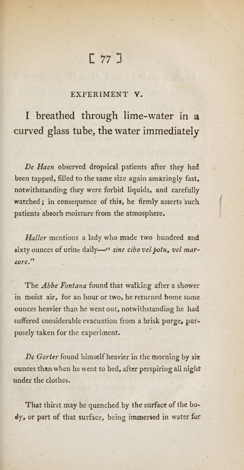 EXPERIMENT Y- I breathed through lime-water in a curved glass tube, the water immediately De Haen observed dropsical patients after they had been tapped, filled to the same size again amazingly fast, notwithstanding they were forbid liquids, and carefully watched ; in consequence of this, he firmly asserts such \ patients absorb moisture from the atmosphere. Haller mentions a lady who made two hundred and sixty ounces of urine daily—sine cibo velpotu, vel mar- eore.” The Abbe Fontana found that walking after a shower in moist air, for an hour or two, he returned home some ounces heavier than he went out, notwithstanding he had suffered considerable evacuation from a brisk purge, pur¬ posely taken for the experiment. De Gorter found himself heavier in the morning by six ounces than when he went to bed, after perspiring all night under the clothes. That thirst may be quenched by the surface of the bo¬ dy, or part of that surface, being immersed in water for