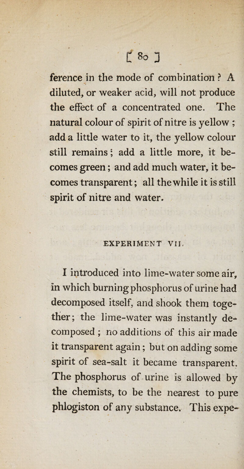 ference in the mode of combination ? A diluted, or weaker acid, will not produce the effect of a concentrated one. The natural colour of spirit of nitre is yellow ; add a little water to it, the yellow colour still remains; add a little more, it be¬ comes green; and add much water, it be¬ comes transparent; all the while it is still spirit of nitre and water. EXPERIMENT VIE I introduced into lime-water some air. In which burning phosphorus of urine had decomposed itself, and shook them toge¬ ther ; the lime-water was instantly de¬ composed ; no additions of this air made it transparent again; but on adding some spirit of sea-salt it became transparent. The phosphorus of urine is allowed by the chemists, to be the nearest to pure phlogiston of any substance. This expe-