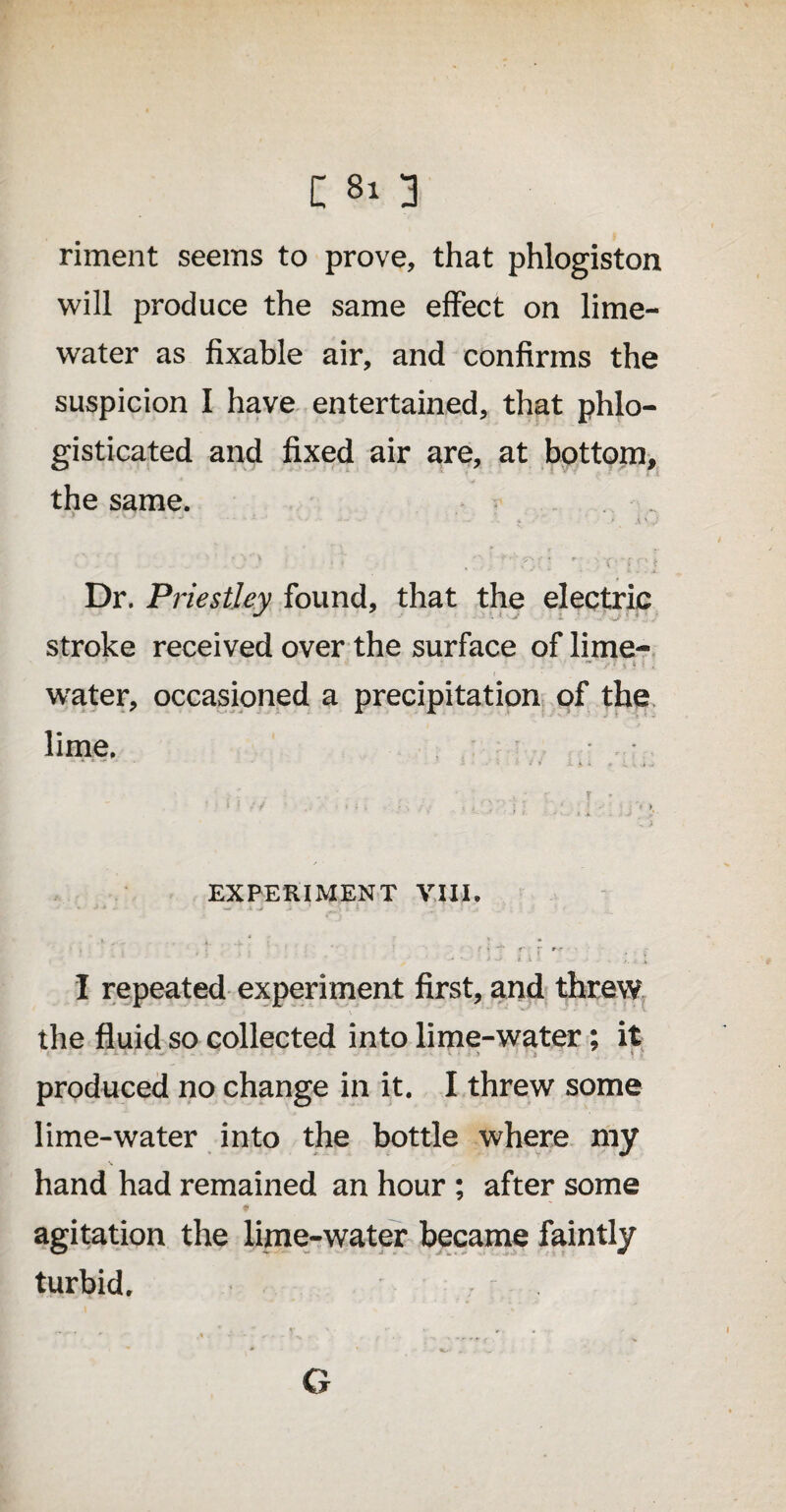 riment seems to prove, that phlogiston will produce the same effect on lime- water as fixable air, and confirms the suspicion I have entertained, that phlo- gisticated and fixed air are, at bottom, the same. - . : - / - - - j 4 A \ .J - ■ ‘ 4 » '- ’ X ‘ } ‘ 1 * Dr. Priestley found, that the electric stroke received over the surface of lime- - ‘ > 7 v k i , water, occasioned a precipitation of the lime. .•' .... - - r • *' v • • • u ;> EXPERIMENT VIII, * -* ■* * ■ ■ w • a -j _> * » *. ■ \ J * « f ? **■ J- rs** - . - ’ ‘ j | A > - ■ ■ i * I repeated experiment first, and threw the fluid so collected into lime-water; it produced no change in it. I threw some lime-water into the bottle where my hand had remained an hour ; after some agitation the lime-water became faintly turbid. G