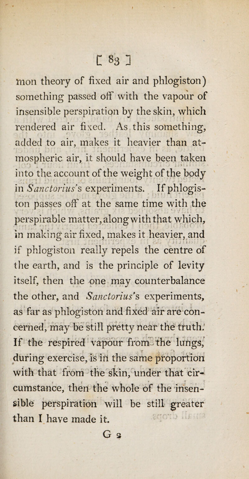 moil theory of fixed air and phlogiston) something passed off with the vapour of insensible perspiration by the skin, which rendered air fixed. As this something, added to air, makes it heavier than at- y * : : ; ■ i ■ i , X 1-1 A • • ■ ' i ‘ - * ' ' > mospheric air, it should have been taken into the account of the weight of the body in Sanctorias’s experiments. If phlogis¬ ton passes off at the same time with the >, f ‘ . * . r v . : p. .4.* / J V 1 i - perspirable matter, along with that which, in making air fixed, makes it heavier, and if phlogiston really repels the centre of the earth, and is the principle of levity itself, then the one may counterbalance the other, and Sanctorius*s experiments. as far as phlogiston and fixed air are con¬ cerned, may be still pretty near the truth. If the respired vapour from- the lungs, during exercise, is in the same proportion - r f . with that from the skin, under that cir- r ? . , r. * ' * cumstance, then the whole of the insen¬ sible perspiration will be still greater than I have made it. G 3