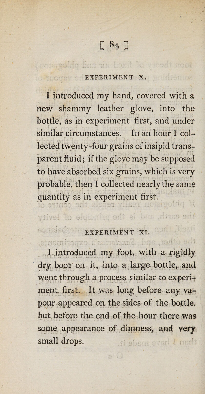 . • •: / * : *.? a - - • - * •• •- X • ;- \ *'■ , EXPERIMENT X, I introduced my hand, covered with a (> new shammy leather glove, into the bottle, as in experiment first, and under } . V. , ■ . • . • . ' • ; • • / • • similar circumstances. In an hour I col¬ lected twenty-four grains of insipid trans- A>- r • f parent fluid; if the glove may be supposed to have absorbed six grains, which is very probable, then I collected nearly the same quantity as in experiment first. v -~v «- <' r-' ■ . , - ■ 1''? ’ y • . , , aw Li : j * iLisj - ‘ , <• j- - —■ »• * ' , * ? n * * * * ■ ,v,, •> 1 , > « . . . , , , - y t - t A ■ '■ * T EXPERIMENT XI. . »“* J, ft - t r? , ~ ' . ■ *- ■ r ■ ii 5 i • < - i . - J l.W i.1 1 ' > '-i - •' '•> •> . i J •-> - • - I introduced my foot, with a rigidly dry boot on it, into a large bottle, and went through a process similar to experi¬ ment first. It was long before any va¬ pour appeared on the sides of the bottle, but before the end of the hour there was some appearance of dimness, and very small drops.