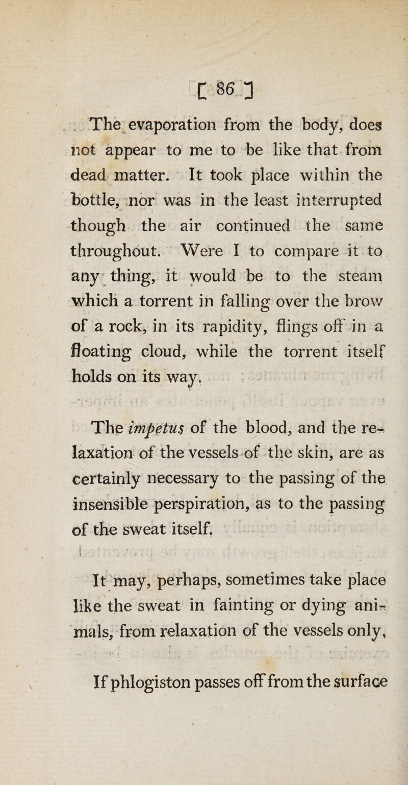 The evaporation from the body, does not appear to me to be like that from dead matter. It took place within the bottle, nor was in the least interrupted though the air continued the same throughout. Were I to compare it to any thing, it would be to the steam which a torrent in falling over the brow of a rock, in its rapidity, flings oft' in a floating cloud, while the torrent itself holds on its way. The impetus of the blood, and the re¬ laxation of the vessels of the skin, are as certainly necessary to the passing of the insensible perspiration, as to the passing of the sweat itself. « ! - , .r - j . I.1 ‘ • . It may, perhaps, sometimes take place like the sweat in fainting or dying ani¬ mals, from relaxation of the vessels only, If phlogiston passes off from the surface