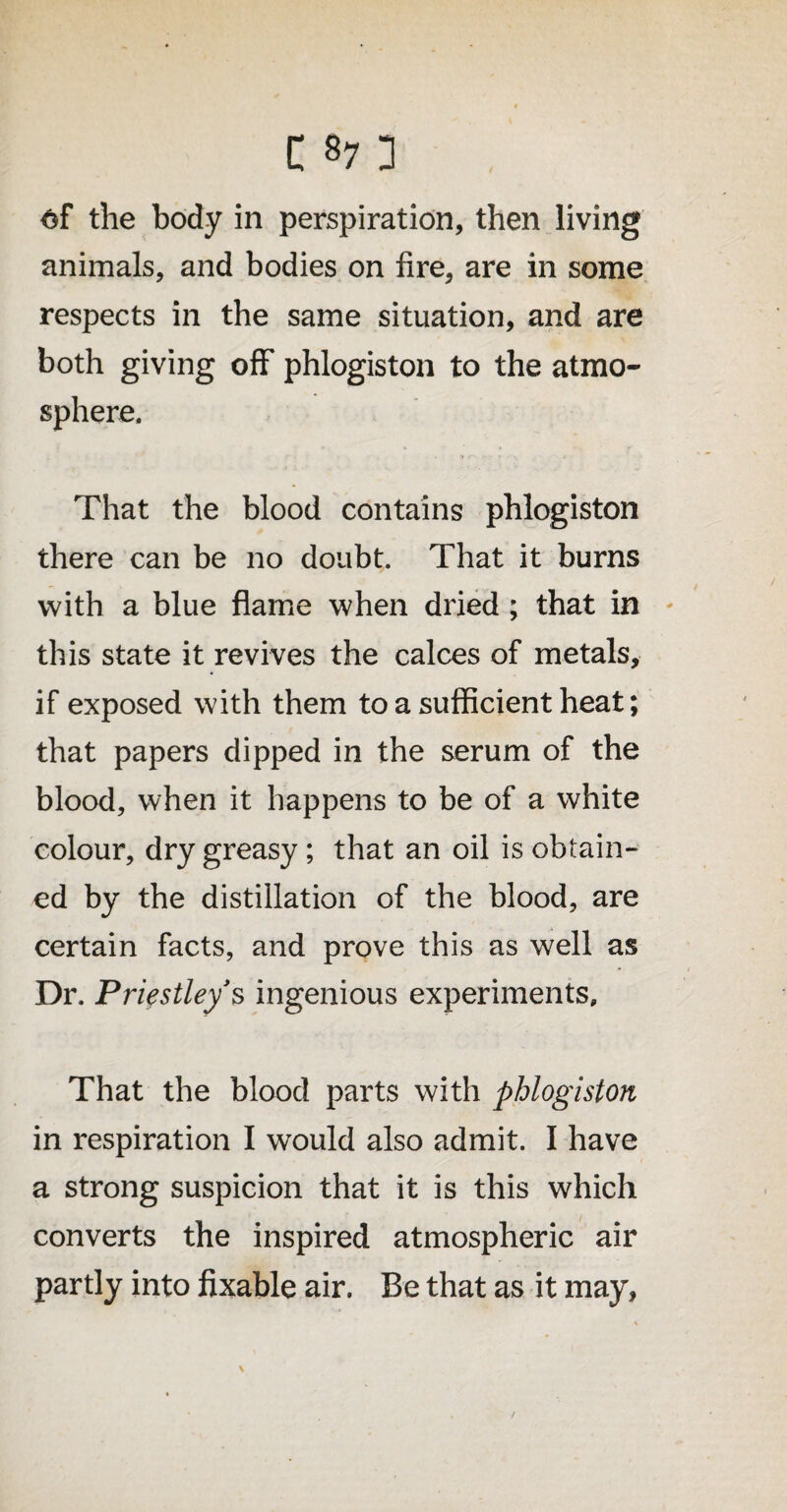 of the body in perspiration, then living animals, and bodies on fire, are in some respects in the same situation, and are both giving off phlogiston to the atmo¬ sphere. That the blood contains phlogiston there can be no doubt. That it burns with a blue flame when dried ; that in this state it revives the calces of metals, if exposed with them to a sufficient heat; that papers dipped in the serum of the blood, when it happens to be of a white colour, dry greasy; that an oil is obtain- ed by the distillation of the blood, are certain facts, and prove this as well as Dr. Priestley’s ingenious experiments. That the blood parts with phlogiston in respiration I would also admit. I have a strong suspicion that it is this which converts the inspired atmospheric air partly into fixable air. Be that as it may, \