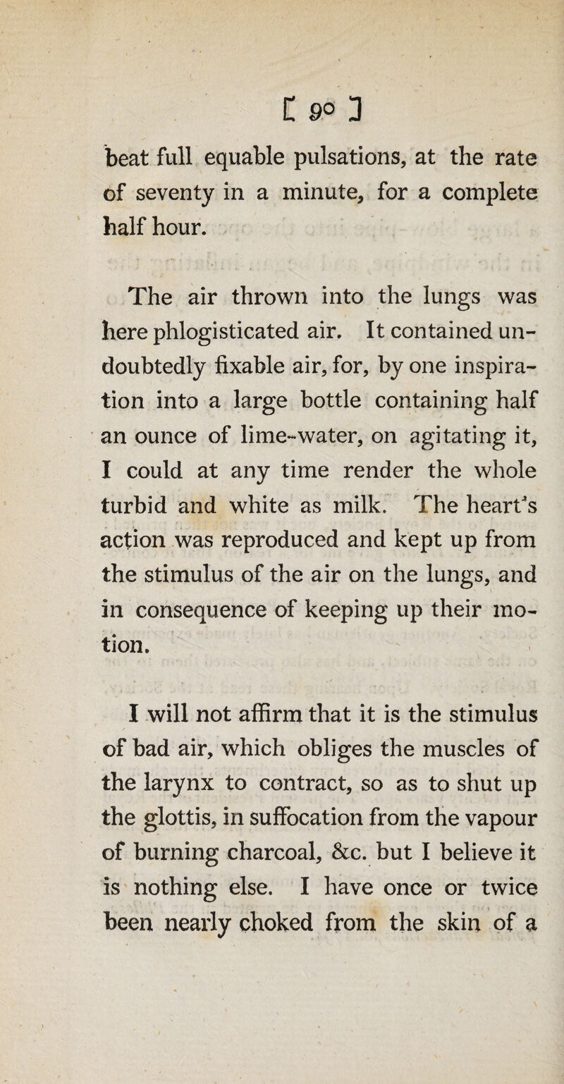 beat full equable pulsations, at the rate of seventy in a minute, for a complete half hour. I v * ♦' » . . . ; The air thrown into the lungs was here phlogisticated air. It contained un¬ doubtedly fixable air, for, by one inspira¬ tion into a large bottle containing half an ounce of lime-water, on agitating it, I could at any time render the whole turbid and white as milk. The heart's action was reproduced and kept up from the stimulus of the air on the lungs, and in consequence of keeping up their mo¬ tion. I will not affirm that it is the stimulus of bad air, which obliges the muscles of the larynx to contract, so as to shut up the glottis, in suffocation from the vapour of burning charcoal, &c. but I believe it is nothing else. I have once or twice been nearly choked from the skin of a