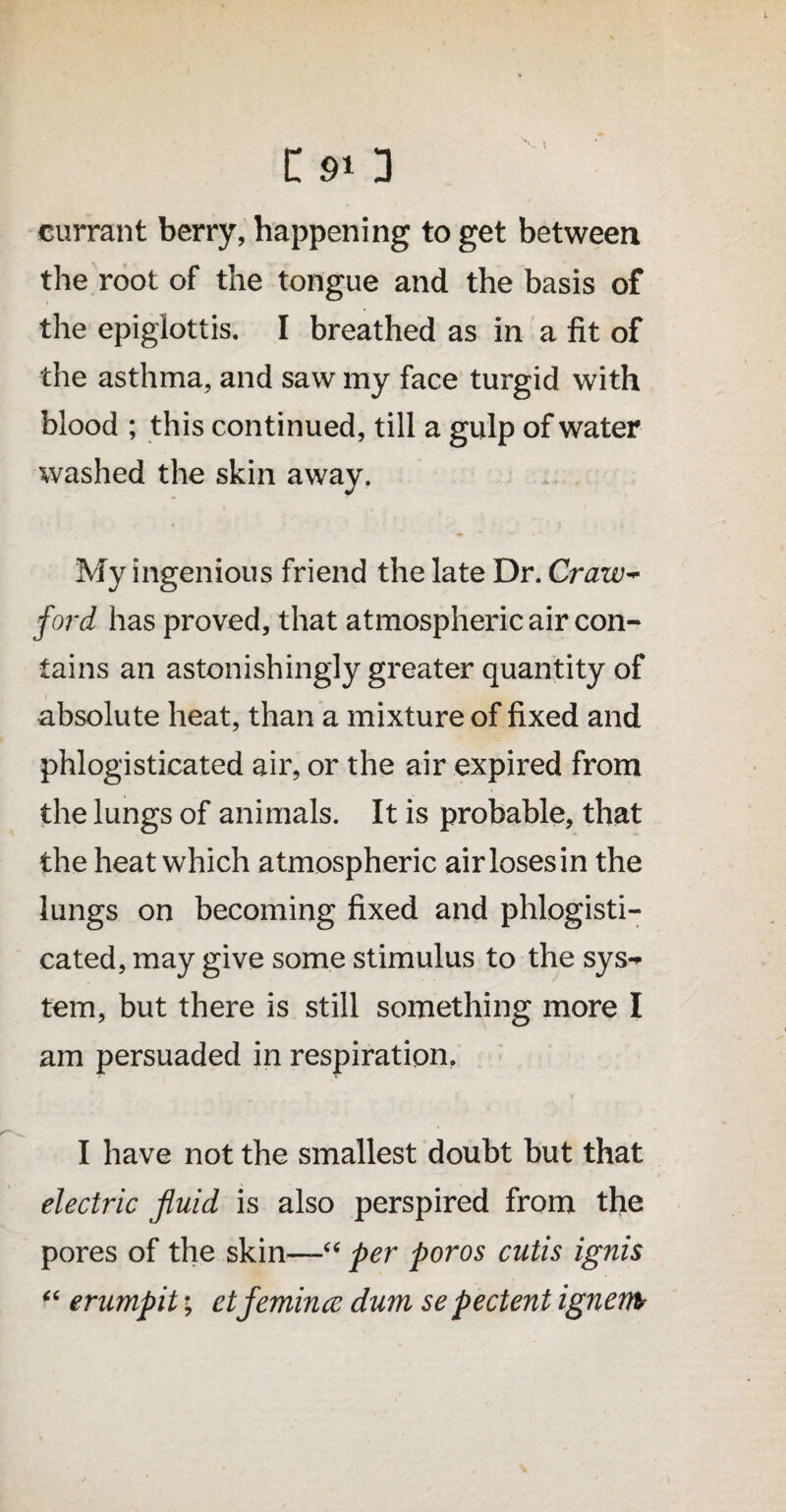 CsO currant berry, happening to get between the root of the tongue and the basis of the epiglottis. I breathed as in a fit of the asthma, and saw my face turgid with blood ; this continued, till a gulp of water washed the skin away. My ingenious friend the late Dr. Craw- ford has proved, that atmospheric air con¬ tains an astonishingly greater quantity of absolute heat, than a mixture of fixed and phlogisticated air, or the air expired from the lungs of animals. It is probable, that the heat which atmospheric airlosesin the lungs on becoming fixed and phlogisti¬ cated, may give some stimulus to the sys** tem, but there is still something more I am persuaded in respiration. I have not the smallest doubt but that electric fluid is also perspired from the pores of the skin—“ per poros cutis ignis “ erumpit; etfemince dum sepectent ignem?