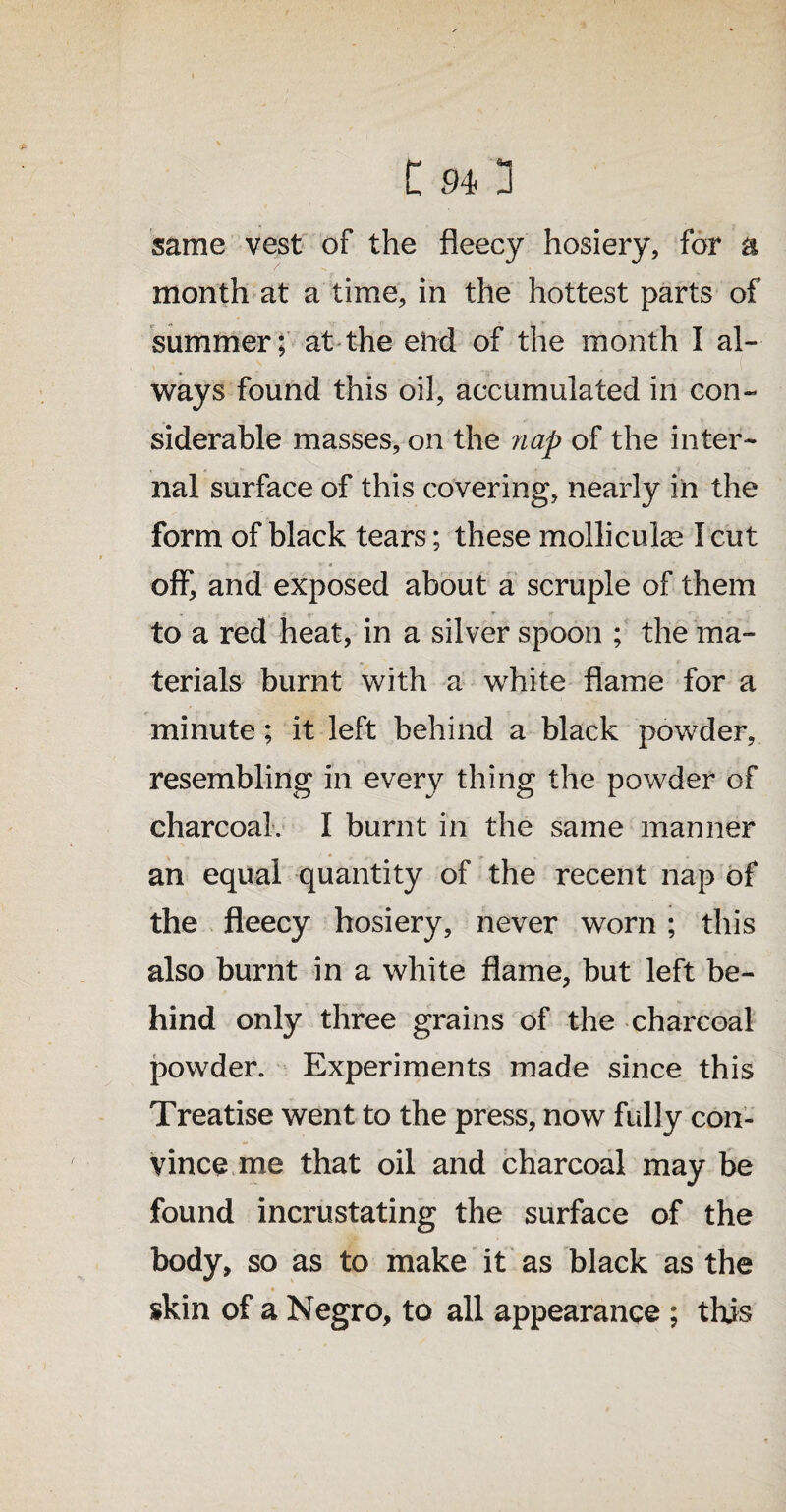 same vest of the fleecy hosiery, for a month at a time, in the hottest parts of summer; at the end of the month I al¬ ways found this oil, accumulated in con¬ siderable masses, on the nap of the inter¬ nal surface of this covering, nearly in the form of black tears; these mollicuke I cut off, and exposed about a scruple of them to a red heat, in a silver spoon ; the ma¬ terials burnt with a white flame for a minute; it left behind a black powder, resembling in every thing the powder of charcoal. I burnt in the same manner an equal quantity of the recent nap of the fleecy hosiery, never worn ; this also burnt in a white flame, but left be¬ hind only three grains of the charcoal powder. Experiments made since this Treatise went to the press, now fully con¬ vince me that oil and charcoal may be found incrustating the surface of the body, so as to make it as black as the skin of a Negro, to all appearance ; this