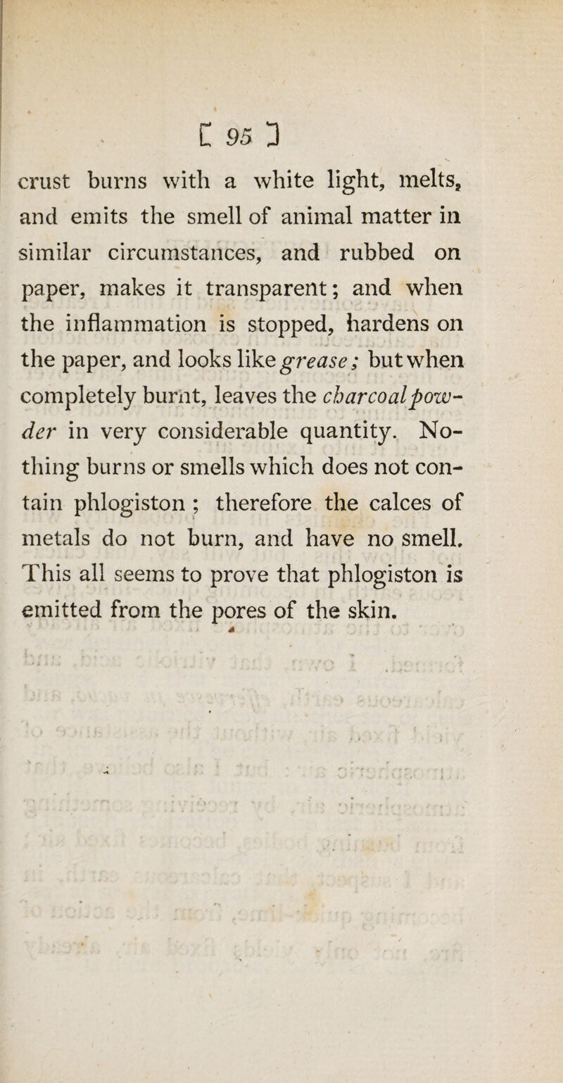 crust burns with a white light, melts, and emits the smell of animal matter in similar circumstances, and rubbed on paper, makes it transparent; and when the inflammation is stopped, hardens on the paper, and looks Y\Ye grease; but when completely burnt, leaves the charcoal pow¬ der in very considerable quantity. No¬ thing burns or smells which does not con¬ tain phlogiston ; therefore the calces of metals do not burn, and have no smell. This all seems to prove that phlogiston is emitted from the pores of the skin.