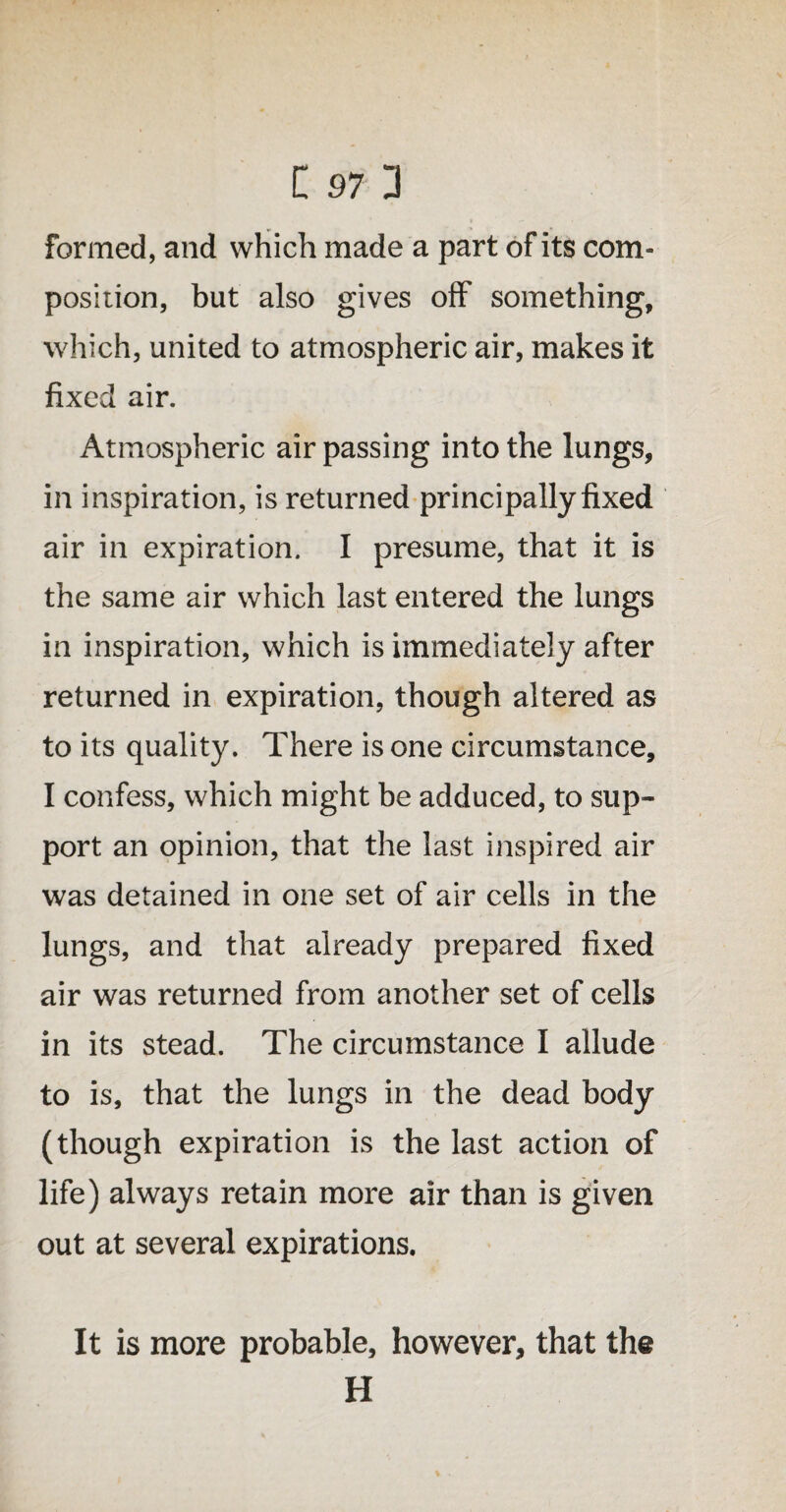 formed, and which made a part of its com¬ position, but also gives off something, which, united to atmospheric air, makes it fixed air. Atmospheric air passing into the lungs, in inspiration, is returned principally fixed air in expiration. I presume, that it is the same air which last entered the lungs in inspiration, which is immediately after returned in expiration, though altered as to its quality. There is one circumstance, I confess, which might be adduced, to sup¬ port an opinion, that the last inspired air was detained in one set of air cells in the lungs, and that already prepared fixed air was returned from another set of cells in its stead. The circumstance I allude to is, that the lungs in the dead body (though expiration is the last action of life) always retain more air than is given out at several expirations. It is more probable, however, that the H