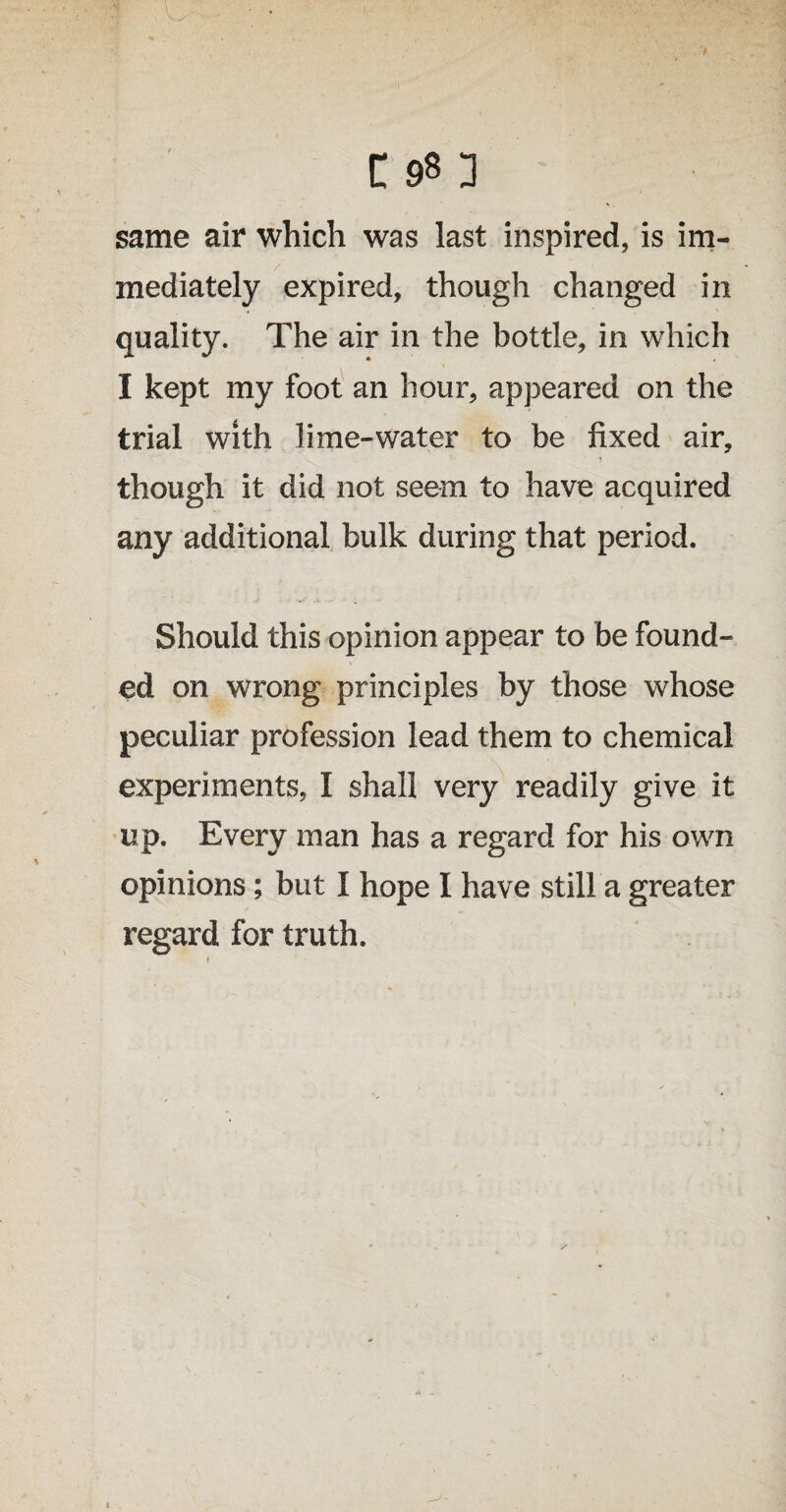 same air which was last inspired, is im¬ mediately expired, though changed in quality. The air in the bottle, in which I kept my foot an hour, appeared on the trial with lime-water to be fixed air, though it did not seem to have acquired any additional bulk during that period. Should this opinion appear to be found¬ ed on wrong principles by those whose peculiar profession lead them to chemical experiments, I shall very readily give it up. Every man has a regard for his own opinions; but I hope I have still a greater regaled for truth.