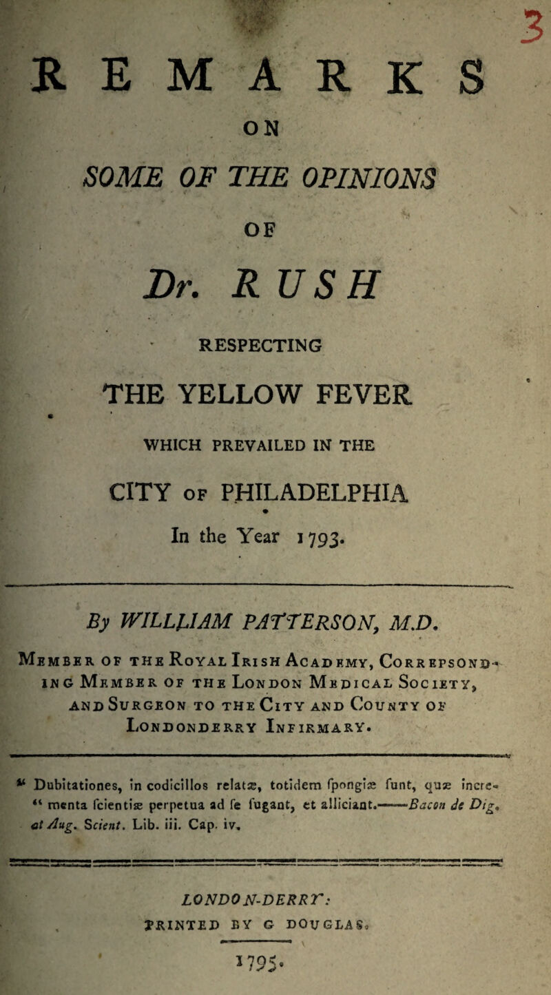 R E M A R K S ON SOME OF THE OPINIONS OF ■TT Dr. RUSH RESPECTING THE YELLOW FEVER WHICH PREVAILED IN THE CITY OF PHILADELPHIA In the Year 1793. By WILLpAM PATTERSON, M.D, Member of the Royal Irish Academy, Correpsond-' iNG Member of the London Medical Society, AND Surgeon to the City and County of Londonderry Infirmary. Dubltationes, in codlcillos relatse, totidem fpongise funt, quae incrc- “ menta fcientise perpetua ad fe fugaot, tt alliciaot.—Je Dig, ct Aug. Sclent. Lib. iii. Cap. iv. LONDON-DERRT: JRINTED BY G DOUGLAS,