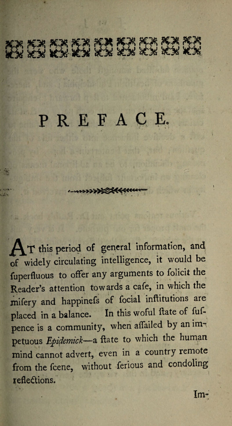 ^ :S ^15 sie5({ ^ P R E F A C E, > r this period of general information, and of widely circulating intelligence, it would be fuperfluous to offer any arguments to folicit the Reader’s attention towards a cafe, in which the mifery and happinefs of fociarinflitutions are placed in a balance. In this woful ftate of fuf- pence is a community, when affailed by anim , petuous Epidemick—a ftate to which the human mind cannot advert, even in a country remote from the fcene, without ferious and condoling reflections. Im-