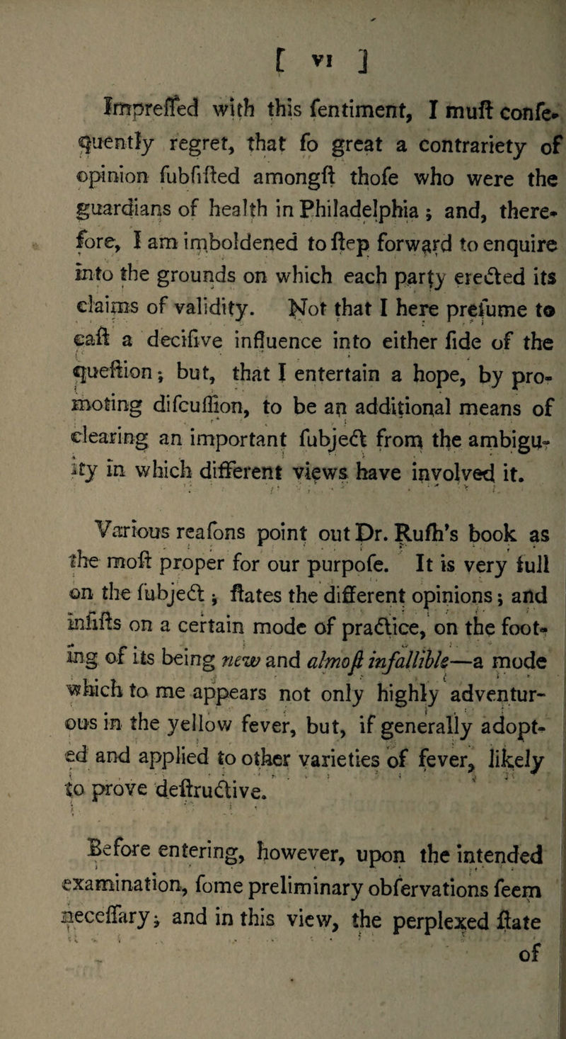 Impreffed with this fentiment, I mull confe» ^uently regret, that fo great a contrariety of opiaion fubfifted amongft thofe who were the guardians of health in Philadelphia ; and, there-v fore, I am irnboldened toftep forward to enquire into the grounds on which each party ereifted its claims of validity. Not that I here prefume to caft a decifive influence into either fide of the queftion*, but, that I entertain a hope, by pro¬ moting difcuflion, to be an additional means of r * ^ ! clearing an important fubjedf frorq the ambigUr ^ I ■ ■ j • * ity in which different views have involved it. Various rcafbns point outDr. Rufh’s book as the moft proper for our purpofe. It is very full on the fubjed j ftates the different opinions; and inliffs on a certain mode of pra(fiice, on the foot¬ ing of its being new and almofi infallihk—a mode waich to me appears not only highly adventur¬ ous in the yellow fever, but, if generally adopt¬ ed and applied to other varieties of fever, likely to prove deftrudtive. Before entering, however, upon the intended examination, fome preliminary obfervations feem Bcceffary ^ and in this view, the perplexed flate ? i V. i ... . . J .