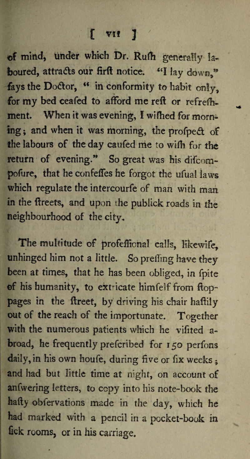 / [ VH ] of mind, tinder which Dr. Rufh generally la¬ boured, attrads our firft notice. lay down,*’ fays the Do<ftor, ** in conformity to habit only, for my bed ceafed to afford me reft or refrefh- ment. When it was evening, I wifhed for morn¬ ing ; and when it was morning, the profped of the labours of the day caufed rrie to with for die return of evening.** So great was his difcom- pofure, that he confeffes he forgot the ufual Jaws which regulate the intercourfe of man with man in the ftreets, and upon the publick roads in the neighbourhood of the city. The multitude of profellional calls, likewife, unhinged him not a little. So prelTmg have they been at times, that he has been obliged, in fpite of his humanity, to exn-icate himfelf from ftop- pages in the ftreet, by driving his chair haftily out of the reach of the importunate. Together with the numerous patients which he vifited a- broad, he frequently prefcribed for 150 perfons daily, in his own houfe, during five or fix weeks; and had but little time at night, on account of anfwering letters, to copy into his note-book the hafty obfervations made in the day, which he had marked with a pencil in a pocket-book in lick rooms, or in his carriage.