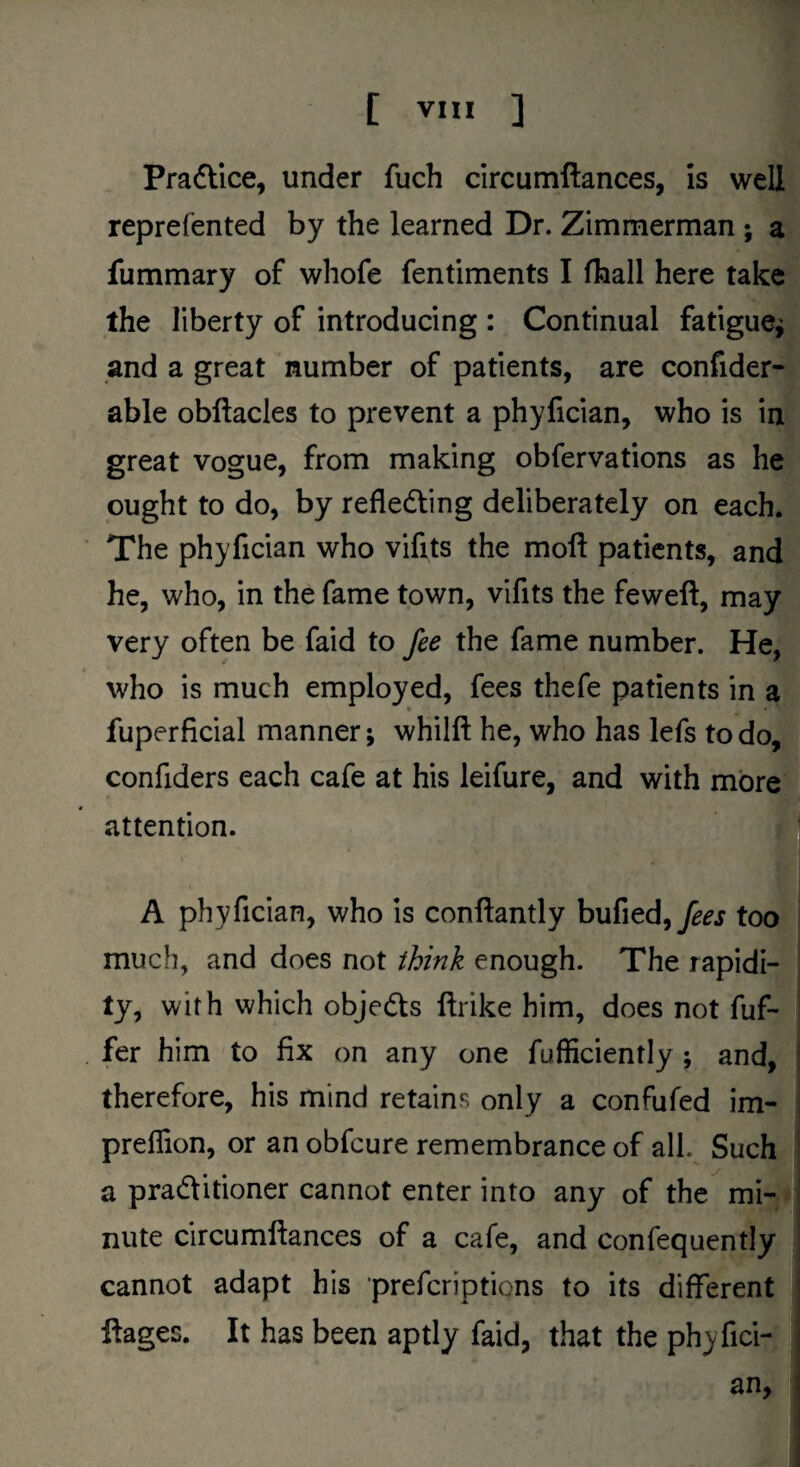 Praflice, under fuch circumftances, is well reprefented by the learned Dr. Zimmerman ; a fummary of whofe fentiments I fhall here take the liberty of introducing : Continual fatigue^ and a great number of patients, are confider- able obftacles to prevent a phyfician, who is in great vogue, from making obfervations as he ought to do, by refledling deliberately on each. The phyfician who vifits the moll patients, and he, who, in the fame town, vifits the feweft, may very often be faid to fee the fame number. He, who is much employed, fees thefe patients in a fuperficial manner; whilft he, who has lefs to do, confiders each cafe at his leifure, and with more attention. A phyfician, who is conftantly fees too much, and does not think enough. The rapidi¬ ty, with which objeds llrike him, does not fuf- fer him to fix on any one fufficiently ; and, therefore, his mind retains only a confufed im- preflion, or an obfeure remembrance of all. Such a praditioner cannot enter into any of the mi¬ nute circumftances of a cafe, and confequently cannot adapt his preferiptions to its different ftages. It has been aptly faid, that the phyfici¬ an,